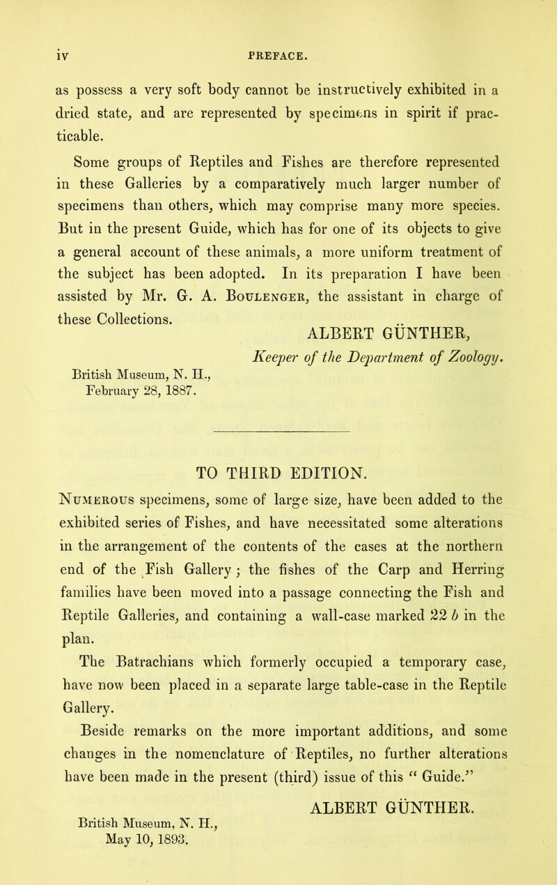 as possess a very soft body cannot be instructively exhibited in a dried state, and are represented by specimens in spirit if prac- ticable. Some groups of Reptiles and Fishes are therefore represented in these Galleries by a comparatively much larger number of specimens than others, which may comprise many more species. But in the present Guide, which has for one of its objects to give a general account of these animals, a more uniform treatment of the subject has been adopted. In its preparation I have been assisted by Mr. G. A. Boulenger, the assistant in charge of these Collections. ALBERT GUNTHER, Keeper of the Department of Zoology, Britisli Museum, N. H., February 28, 1887. TO THIRD EDITION. Numerous specimens, some of large size, have been added to the exhibited series of Fishes, and have necessitated some alterations in the arrangement of the contents of the cases at the northern end of the ^Fish Gallery ; the fishes of the Carp and Herring families have been moved into a passage connecting the Fish and Reptile Galleries, and containing a wall-case marked 22 b in the plan. The Batrachians which formerly occupied a temporary case, have now been placed in a separate large table-case in the Reptile Gallery. Beside remarks on the more important additions, and some changes in the nomenclature of Reptiles, no further alterations have been made in the present (third) issue of this Guide.^’ ALBERT GUNTHER. British Museum, N. H., May 10, 1893.