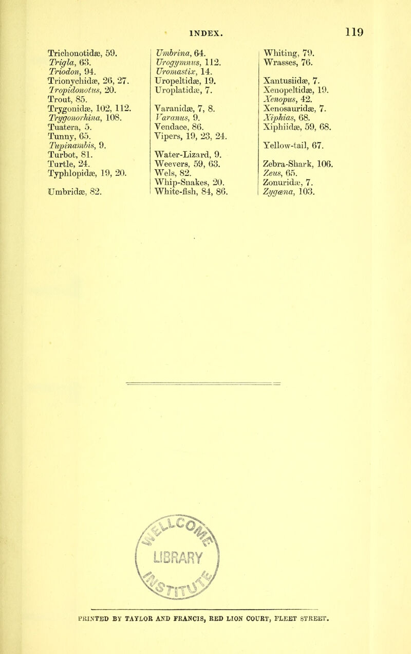 Trichonotidsc, 59. Trigla, 68. Triodon, 94. TrionychidfB, 26, 27. Iropidonotus, 20. Trout, 85. Trygonidse, 102, 112. TrygonorJiina, 108. Tuatera, 5. Tunny, 65. Tupinambis, 9. Turbot, 81. Turtle, 24. Typhlopidse, 19, 20. Umbridas, 82. Umbrina, 64. JJrogymnus, 112. Uromastix, 14. Uropeltidee, 19. UroplatidiS, 7. Varanidse, 7, 8. Varanus, 9. Vendace, 86. Vipers, 19, 23, 24. Water-Lizard, 9. Weevers, 59, 63. Weis, 82. Whip-Snakes, 20. White-fish, 84, 86. Whiting, 79. Wrasses, 76. Xantusiidse, 7. Xenopeltidae, 19. Xenopus, 42. Xenosauridae, 7. Xiphias, 68. Xiphiid^, 59, 68. Yellow-tail, 67. Zebra-Shark, 106. Zeus, 65. Zonuridaj, 7. Zygmia, 103. printed by TAYLOR AND FRANCIS, RED LION COURT, FLEET STREET.