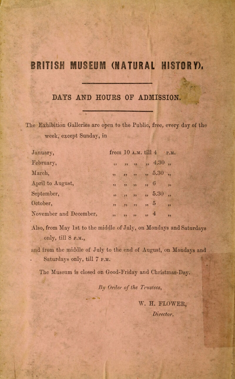 BRITISH MUSEUM (NATURAL HISTORY). DATS AND HOURS OP ADMISSION. The Exhibition Galleries are o|)en to the Public, free, every day of the week, e:^cept Sunday, in January, Eebruary, March, Aioril to August, September, October, Xovember and December, from 10 A.M. till 4 p.m. 7) 77 77 77 77 77 77 7? 77 77 77 77 77 77 77 77 77 77 77 77 77 77 77 4.30 „ 5.30 „ 6 „ 5.30 „ Also, from May 1st to the middle of July, on Mondays and Saturda}s only, till 8 p.m., and from the middle of July to the end of August, on Mondays and Saturdays only, till 7 p.m. The Museum is closed on Good-Eriday and Christmas-Day. Ihj Order of the Trustees^ i W. H. ELOWER, Director.