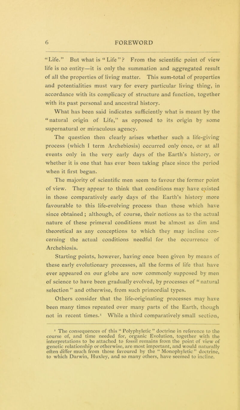 “Life.” But what is “ Life ” ? From the scientific point of view life is no entity—it is only the summation and aggregated result of all the properties of living matter. This sum-total of properties and potentialities must vary for every particular living thing, in accordance with its complicacy of structure and function, together with its past personal and ancestral history. What has been said indicates sufficiently what is meant by the “ natural origin of Life,” as opposed to its origin by some supernatural or miraculous agency. The question then clearly arises whether such a life-giving process (which I term Archebiosis) occurred only once, or at all events only in the very early days of the Earth’s history, or whether it is one that has ever been taking place since the period when it first began. The majority of scientific men seem to favour the former point of view. They appear to think that conditions may have existed in those comparatively early days of the Earth’s histor)' more favourable to this life-evolving process than those which have since obtained ; although, of course, their notions as to the actual nature of these primeval conditions must be almost as dim and theoretical as any conceptions to which they may incline con- cerning the actual conditions needful for the occurrence of Archebiosis. Starting points, however, having once been given by means of these early evolutionary processes, all the forms of life that have ever appeared on our globe are now commonly supposed by men of science to have been gradually evolved, by processes of “natural selection ” and otherwise, from such primordial types. Others consider that the life-originating processes may have been many times repeated over many parts of the Earth, though not in recent times.^ While a third comparatively small section. * The consequences of this “ Polyphyletic ’’ doctrine in reference to the course of, and time needed for, organic Evolution, together with the interpretations to be attached to fossil remains from the point of view of genetic relationship or otherwise, are most important, and would naturally often differ much from those favoured by the “ Monophyletic’’ doctrine, to which Darwin, Huxley, and so many others, have seemed to incline.