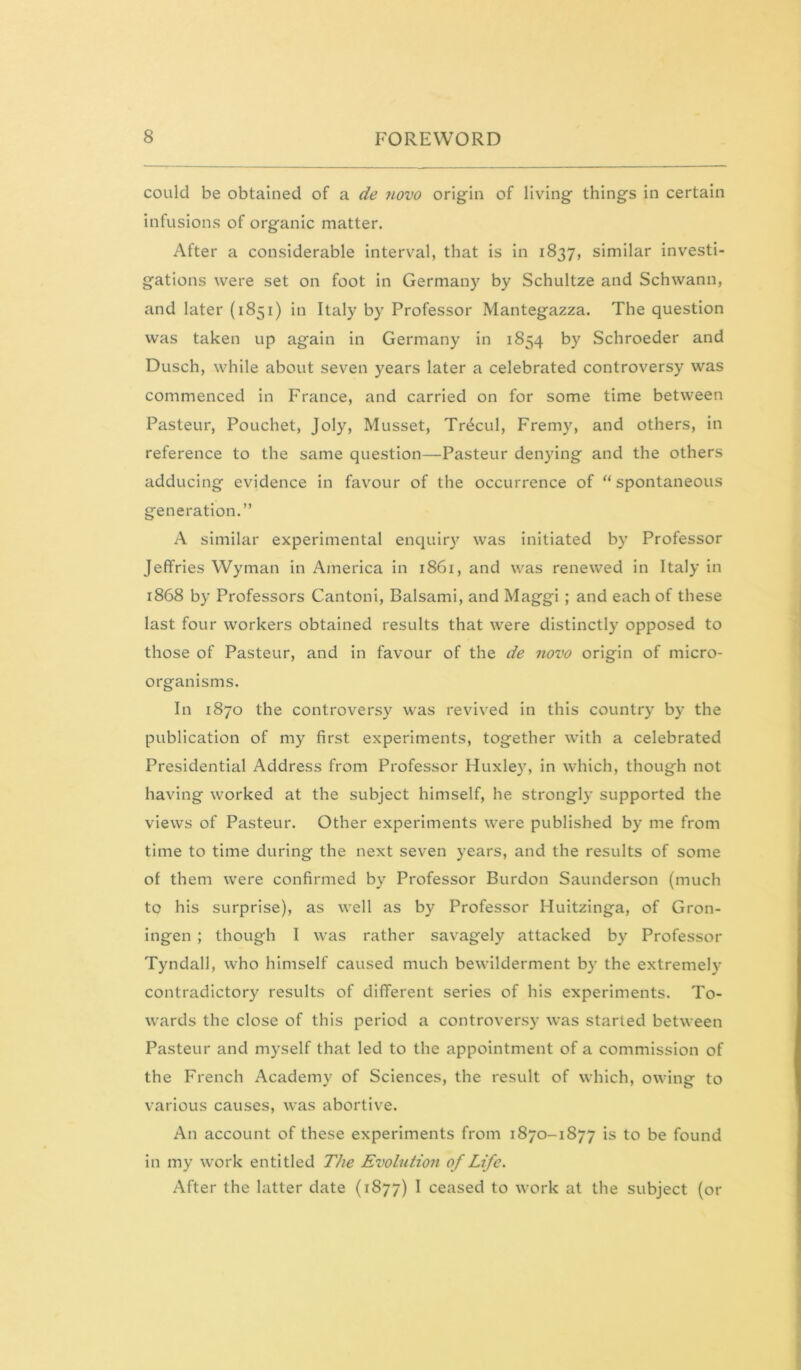 could be obtained of a de novo origin of living things in certain infusions of organic matter. After a considerable interval, that is In 1837, similar investi- gations were set on foot in Germany by Schultze and Schwann, and later (1851) in Italy by Professor Mantegazza. The question was taken up again in Germany in 1854 by Schroeder and Dusch, while about seven years later a celebrated controversy was commenced in France, and carried on for some time between Pasteur, Pouchet, Joly, Musset, Tr4cul, Fremy, and others, in reference to the same question—Pasteur denying and the others adducing evidence in favour of the occurrence of “ spontaneous generation.” A similar experimental enquiry was Initiated by Professor Jeffries Wyman in America in i86i, and was renewed in Italy in 1868 by Professors CantonI, Balsami, and MaggI ; and each of these last four workers obtained results that were distinctly opposed to those of Pasteur, and in favour of the de novo origin of micro- organisms. In 1870 the controversy was revived in this country by the publication of my first experiments, together with a celebrated Presidential Address from Professor Huxley, in which, though not having worked at the subject himself, he strongly supported the views of Pasteur. Other experiments were published by me from time to time during the next seven years, and the results of some of them were confirmed by Professor Burdon Saunderson (much to his surprise), as well as by Professor Huitzinga, of Gron- ingen ; though I was rather savagely attacked by Professor Tyndall, who himself caused much bewilderment by the extremely contradictory results of different series of his experiments. To- wards the close of this period a controversy was started between Pasteur and myself that led to the appointment of a commission of the French Academy of Sciences, the result of which, owing to various causes, was abortive. An account of these experiments from 1870-1877 is to be found in my work entitled The Evolution of Life. After the latter date (1877) I ceased to work at the subject (or