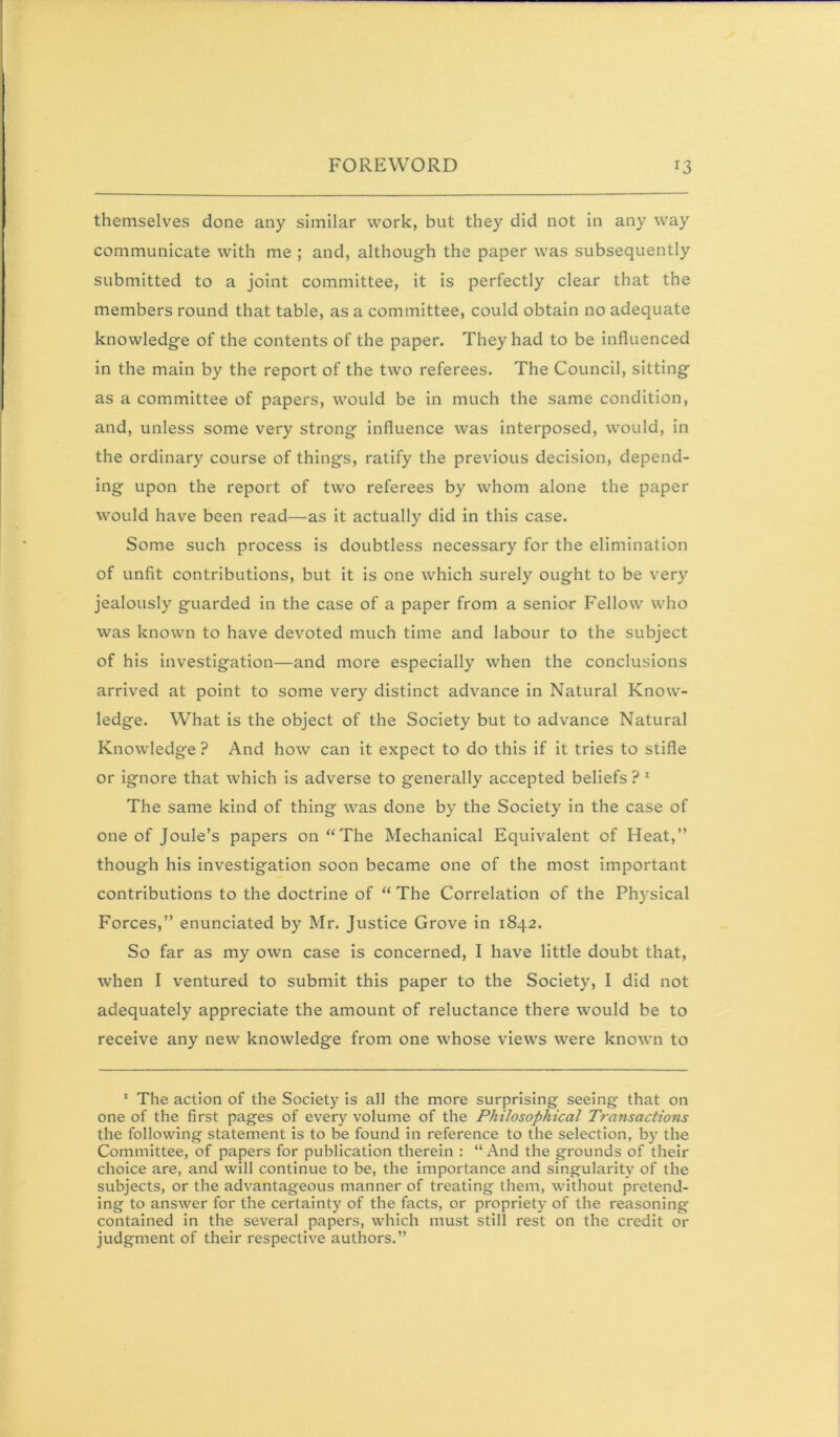 themselves done any similar work, but they did not in any way communicate with me ; and, although the paper was subsequently submitted to a joint committee, it Is perfectly clear that the members round that table, as a committee, could obtain no adequate knowledge of the contents of the paper. They had to be influenced In the main by the report of the two referees. The Council, sitting as a committee of papers, would be in much the same condition, and, unless some very strong Influence was Interposed, would, in the ordinary course of things, ratify the previous decision, depend- ing upon the report of two referees by whom alone the paper would have been read—as it actually did In this case. Some such process is doubtless necessary for the elimination of unfit contributions, but it is one which surely ought to be very jealously guarded in the case of a paper from a senior Fellow who was known to have devoted much time and labour to the subject of his investigation—and more especially when the conclusions arrived at point to some very distinct advance in Natural Know- ledge. What Is the object of the Society but to advance Natural Knowledge ? And how can it expect to do this If It tries to stifle or ignore that which is adverse to generally accepted beliefs ? * The same kind of thing was done by the Society in the case of one of Joule’s papers on “The Mechanical Equivalent of Heat,” though his investigation soon became one of the most important contributions to the doctrine of “ The Correlation of the Physical Forces,” enunciated by Mr. Justice Grove in 1842. So far as my own case is concerned, I have little doubt that, when I ventured to submit this paper to the Society, I did not adequately appreciate the amount of reluctance there would be to receive any new knowledge from one whose views were known to ' The action of the Society is all the more surprising seeing that on one of the first pages of every volume of the Philosophical Transactions the following statement is to be found in reference to the selection, by the Committee, of papers for publication therein : “ And the grounds of their choice are, and will continue to be, the importance and singularity of the subjects, or the advantageous manner of treating them, without pretend- ing to answer for the certainty of the facts, or propriety of the reasoning contained in the several papers, which must still rest on the credit or judgment of their respective authors.”