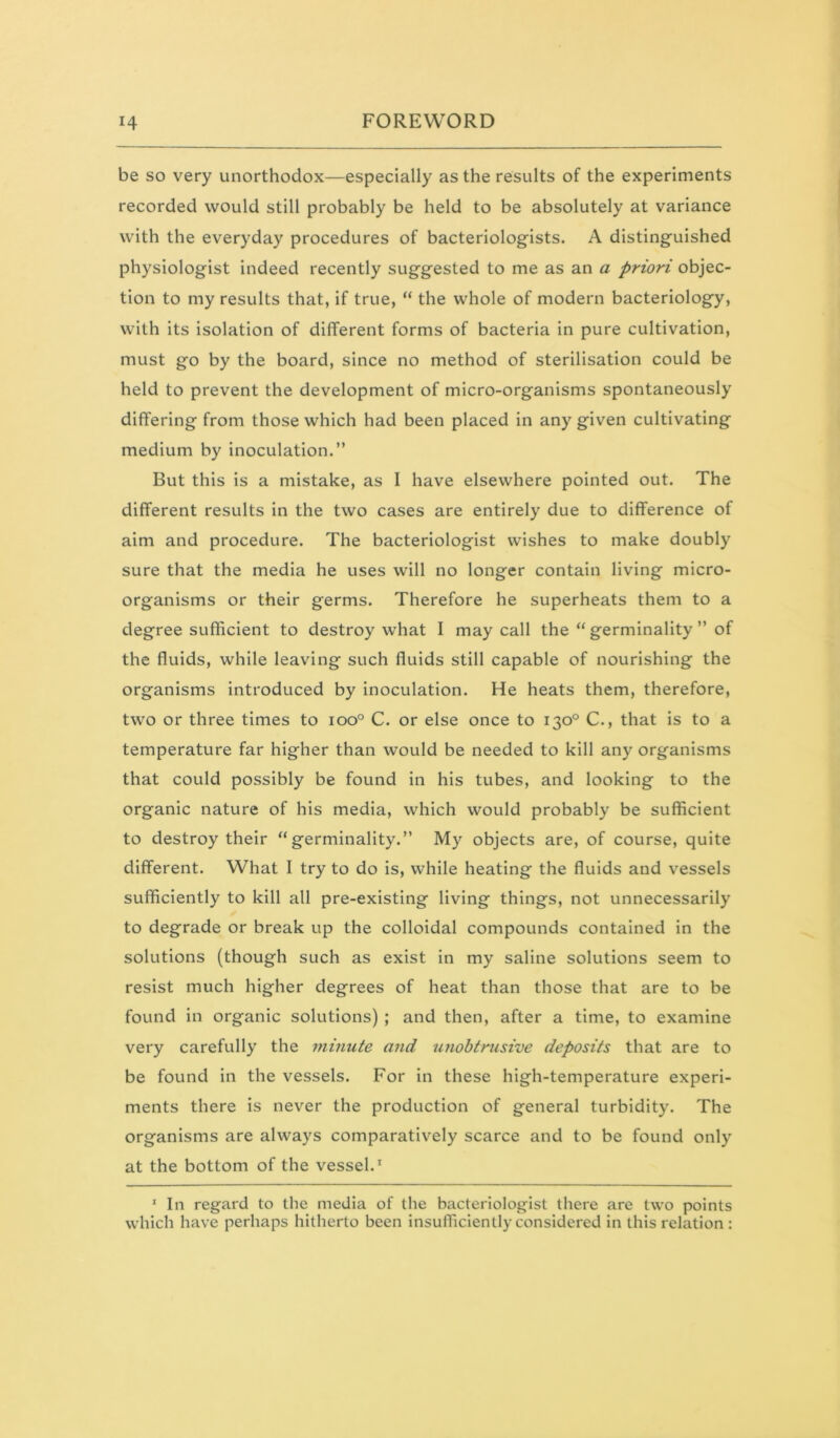 be so very unorthodox—especially as the results of the experiments recorded would still probably be held to be absolutely at variance with the everyday procedures of bacteriologists. A distinguished physiologist indeed recently suggested to me as an a priori objec- tion to my results that, if true, “ the whole of modern bacteriology, with its isolation of different forms of bacteria in pure cultivation, must go by the board, since no method of sterilisation could be held to prevent the development of micro-organisms spontaneously differing from those which had been placed in any given cultivating medium by inoculation.” But this is a mistake, as I have elsewhere pointed out. The different results in the two cases are entirely due to difference of aim and procedure. The bacteriologist wishes to make doubly sure that the media he uses will no longer contain living micro- organisms or their germs. Therefore he superheats them to a degree sufficient to destroy what I may call the “ germinality ” of the fluids, while leaving such fluids still capable of nourishing the organisms introduced by inoculation. He heats them, therefore, two or three times to ioo° C. or else once to 130° C., that Is to a temperature far higher than would be needed to kill any organisms that could possibly be found in his tubes, and looking to the organic nature of his media, which would probably be sufficient to destroy their “ germinality.” My objects are, of course, quite different. What I try to do is, while heating the fluids and vessels sufficiently to kill all pre-existing living things, not unnecessarily to degrade or break up the colloidal compounds contained in the solutions (though such as exist in my saline solutions seem to resist much higher degrees of heat than those that are to be found In organic solutions) ; and then, after a time, to examine very carefully the minute and unobtrusive deposits that are to be found In the vessels. For in these high-temperature experi- ments there is never the production of general turbidity. The organisms are always comparatively scarce and to be found only at the bottom of the vessel.^ ‘ In regard to the media of the bacteriologist there are two points which have perhaps hitherto been insufficiently considered in this relation :