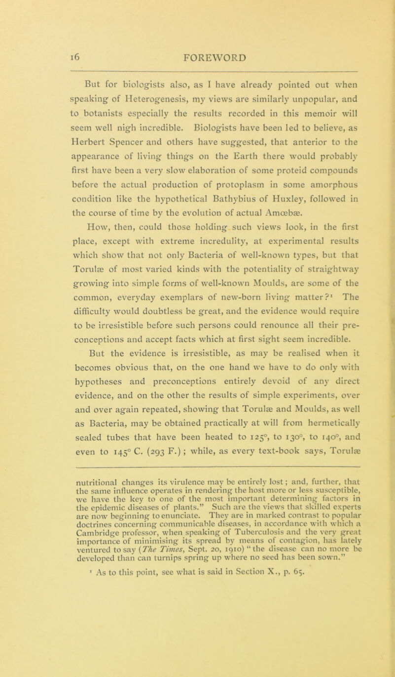 But for biologists also, as I have already pointed out when speaking of Heterogenesis, my views are similarly unpopular, and to botanists especially the results recorded in this memoir will seem well nigh incredible. Biologists have been led to believe, as Herbert Spencer and others have suggested, that anterior to the appearance of living things on the Earth there would probably first have been a very slow elaboration of some proteid compounds before the actual production of protoplasm in some amorphous condition like the hypothetical Bathybius of Huxley, followed in the course of time by the evolution of actual Amoebce. How, then, could those holding such views look, in the first place, except with extreme incredulity, at experimental results which show that not only Bacteria of well-known types, but that Torulas of most varied kinds with the potentiality of straightway growing into simple forms of well-known Moulds, are some of the common, everyday exemplars of new-born living matter?* The difficulty would doubtless be great, and the evidence would require to be irresistible before such persons could renounce all their pre- conceptions and accept facts which at first sight seem incredible. But the evidence is irresistible, as may be realised when it becomes obvious that, on the one hand we have to do only with hypotheses and preconceptions entirely devoid of any direct evidence, and on the other the results of simple experiments, over and over again repeated, showing that Torulse and Moulds, as well as Bacteria, may be obtained practically at will from hermetically sealed tubes that have been heated to 125°, to 130°, to 140°, and even to 145° C. (293 F.) ; while, as every text-book says, Torulae nutritional changes its virulence may be entirely lost; and, further, that the same influence operates in rendering the host more or less susceptible, we have the key to one of the most important determining factors in the epidemic diseases of plants.” Such are the views that skilled experts are now beginning to enunciate. They are in marked contrast to popular doctrines concerning communicable diseases, in accordance with which a Cambridge professor, when speaking of Tuberculosis and the very great importance of minimising its spread by means of contagion, has lately ventured to say {The Times, Sept. 20, 1910) “the disease can no more be developed than can turnips spring up where no seed has been sown.” * As to this point, see what is said in Section X., p. 65.