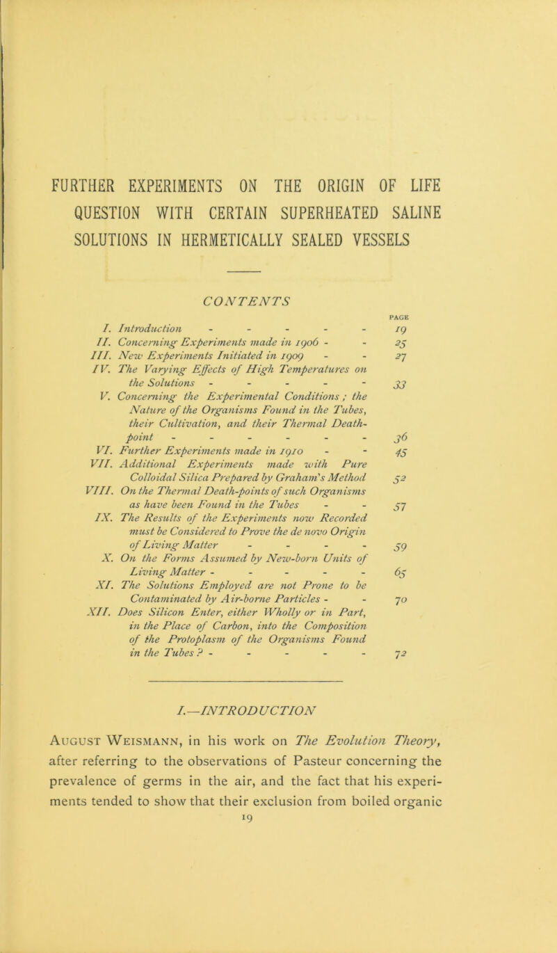 FURTHER EXPERIMENTS ON THE ORIGIN OF LIFE QUESTION WITH CERTAIN SUPERHEATED SALINE SOLUTIONS IN HERMETICALLY SEALED VESSELS CONTENTS PAGE /. Introdttction ~ - ig II. Concerning Experiments made in igo6 - - 55 III. New Experiments Initiated in igog - -2^ IV. The Varying Effects of High Temperatures on the Solutions - - - - ~ 33 V. Concerning the Experimental Conditions; the Nature of the Organisms Found in the Tubes, their Cultivation, and their Thermal Death- point j>6 VI. Further Experiments made in igio - - VII. Additional Experiments made with Pure Colloidal Silica Prepared by Graham's Method ^2 VIII. On the Thermal Death-points of such Organisms as have been Found in the I'ubes - - 57 IX. The Results of the Experiments 7ww Recorded must be Considered to Prove the de novo Origin of L iving Matter - ~ ~ ~ 59 X. On the Forms Assumed by New-born Units of Living Matter - - - - -63 XI. The Solutions Employed are not Pt'one to be Contaminated by Air-borne Particles - - 70 XII. Does Silicon Enter, either Wholly or in Part, in the Place of Carbon, into the Composition of the Protoplasm of the Organisms Found in the Tubes ? - - - - - J2 I. —INTR OD UCTION August Weismann, in his work on The Evolution Theory, after referring to the observations of Pasteur concerning the prevalence of germs in the air, and the fact that his experi- ments tended to show that their exclusion from boiled organic