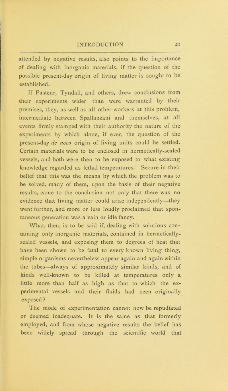 attended by negative results, also points to the importance of dealing with inorganic materials, if the question of the possible present-day origin of living matter is sought to be established. If Pasteur, Tyndall, and others, drew conclusions from their experiments wider than were warranted by their premises, they, as well as all other workers at this problem, intermediate between Spallanzani and themselves, at all events firmly stamped with their authority the nature of the experiments by which alone, if ever, the question of the present-day de novo origin of living units could be settled. Certain materials were to be enclosed in hermetically-sealed vessels, and both were then to be exposed to what existing knowledge regarded as lethal temperatures. Secure in their belief that this was the means by which the problem was to be solved, many of them, upon the basis of their negative results, came to the conclusion not only that there was no evidence that living matter could arise independently—they went further, and more or less loudly proclaimed that spon- taneous generation was a vain or idle fancy. What, then, is to be said if, dealing with solutions con- taining only inorganic materials, contained in hermetically- sealed vessels, and exposing them to degrees of heat that have been shown to be fatal to every known living thing, simple organisms nevertheless appear again and again within the tubes—always of approximately similar kinds, and of kinds well-known to be killed at temperatures only a little more than half as high as that to which the ex- perimental vessels and their fluids had been originally exposed ? The mode of experimentation cannot now be repudiated or deemed inadequate. It is the same as that formerly employed, and from whose negative results the belief has been widely spread through the scientific world that