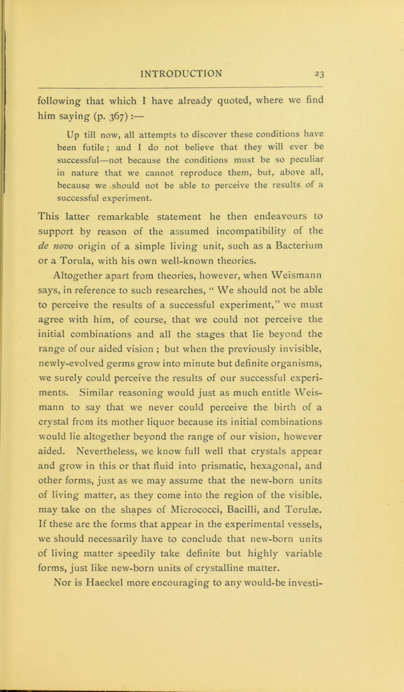 following that which I have already quoted, where we find him saying (p. 367):— Up till now, all attempts to discover these conditions have been futile; and I do not believe that they will ever be successful—not because the conditions must be so peculiar in nature that we cannot reproduce them, but, above all, because we should not be able to perceive the results of a successful experiment. This latter remarkable statement he then endeavours to support by reason of the assumed incompatibility of the de novo origin of a simple living unit, such as a Bacterium or a Torula, with his own well-known theories. Altogether apart from theories, however, when Weismann says, in reference to such researches, “ We should not be able to perceive the results of a successful experiment,” we must agree with him, of course, that we could not perceive the initial combinations and all the stages that lie beyond the range of our aided vision ; but when the previously invisible, newly-evolved germs grow into minute but definite organisms, we surely could perceive the results of our successful experi- ments. Similar reasoning would just as much entitle Weis- mann to say that we never could perceive the birth of a crystal from its mother liquor because its initial combinations would lie altogether beyond the range of our vision, however aided. Nevertheless, we know full well that crystals appear and grow in this or that fluid into prismatic, hexagonal, and other forms, just as we may assume that the new-born units of living matter, as they come into the region of the visible, may take on the shapes of Micrococci, Bacilli, and Torulie. If these are the forms that appear in the experimental vessels, we should necessarily have to conclude that new-born units of living matter speedily take definite but highly variable forms, just like new-born units of crystalline matter. Nor is Haeckel more encouraging to any would-be invest!-