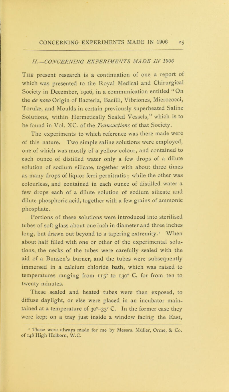 II.—CONCERNING EXPERIMENTS MADE IN 1906 The present research is a continuation of one a report of which was presented to the Royal Medical and Chirurgical Society in December, 1906, in a communication entitled “On the de nom Origin of Bacteria, Bacilli, Vibriones, Micrococci, Torulae, and Moulds in certain previously superheated Saline Solutions, within Hermetically Sealed Vessels,” which is to be found in Vol. XC. of the Transactions of that Society. The experiments to which reference was there made were of this nature. Two simple saline solutions were employed, one of which was mostly of a yellow colour, and contained to each ounce of distilled water only a few drops of a dilute solution of sodium silicate, together with about three times as many drops of liquor ferri pernitratis ; while the other was colourless, and contained in each ounce of distilled water a few drops each of a dilute solution of sodium silicate and dilute phosphoric acid, together with a few grains of ammonic phosphate. Portions of these solutions were introduced into sterilised tubes of soft glass about one inch in diameter and three inches long, but drawn out beyond to a tapering extremity.' When about half filled with one or other of the experimental solu- tions, the necks of the tubes were carefully sealed with the aid of a Bunsen’s burner, and the tubes were subsequently immersed in a calcium chloride bath, which was raised to temperatures ranging from 115° to 130° C. for from ten to twenty minutes. These sealed and heated tubes were then exposed, to diffuse daylight, or else were placed in an incubator main- tained at a temperature of 30°~33° C. In the former case they were kept on a tray just inside a window facing the East, ’ These were always made for me by Messrs. Miiller, Orme, & Co. of 148 High Holborn, W.C.