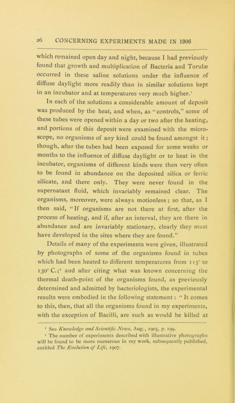 which remained open day and night, because I had previously found that growth and multiplication of Bacteria and Torulse occurred in these saline solutions under the influence of diffuse daylight more readily than in similar solutions kept in an incubator and at temperatures very much higher.* In each of the solutions a considerable amount of deposit was produced by the heat, and when, as “controls,” some of these tubes were opened within a day or two after the heating, and portions of this deposit were examined with the micro- scope, no organisms of any kind could be found amongst it; though, after the tubes had been exposed for some weeks or months to the influence of diffuse daylight or to heat in the incubator, organisms of different kinds were then very often to be found in abundance on the deposited silica or ferric silicate, and there only. They were never found in the supernatant fluid, which invariably remained clear. The organisms, moreover, were always motionless ; so that, as I then said, “ If organisms are not there at first, after the process of heating, and if, after an interval, they are there in abundance and are invariably stationary, clearly they must have developed in the sites where they are found.” Details of many of the experiments were given, illustrated by photographs of some of the organisms found in tubes which had been heated to different temperatures from 115° to 130° C.;* and after citing what was known concerning the thermal death-point of the organisms found, as previously determined and admitted by bacteriologists, the experimental results were embodied in the following statement: “ It comes to this, then, that all the organisms found in my experiments, with the exception of Bacilli, are such as would be killed at ' See Kno%vledge and Scientific News, Aug., 1905, p. 199. ^ The number of experiments described with illustrative photographs will be found to be more numerous in my work, subsequently published,