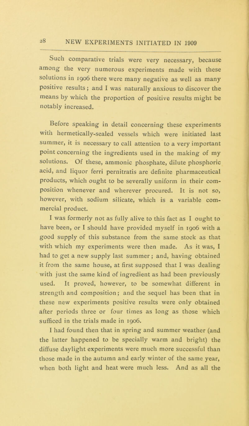 Such comparative trials were very necessary, because among the very numerous experiments made with these solutions in 1906 there were many negative as well as many positive results ; and I was naturally anxious to discover the means by which the proportion of positive results might be notably increased. Before speaking in detail concerning these experiments with hermetically-sealed vessels which were initiated last summer, it is necessary to call attention to a very important point concerning the ingredients used in the making of my solutions. Of these, ammonic phosphate, dilute phosphoric acid, and liquor ferri pernitratis are definite pharmaceutical products, which ought to be severally uniform in their com- position whenever and wherever procured. It is not so, however, with sodium silicate, which is a variable com- mercial product. I was formerly not as fully alive to this fact as I ought to have been, or I should have provided myself in 1906 with a good supply of this substance from the same stock as that with which my experiments were then made. As it was, I had to get a new supply last summer ; and, having obtained it from the same house, at first supposed that I was dealing with just the same kind of ingredient as had been previously used. It proved, however, to be somewhat different in strength and composition; and the sequel has been that in these new experiments positive results were only obtained after periods three or four times as long as those which sufficed in the trials made in 1906. I had found then that in spring and summer weather (and the latter happened to be specially warm and bright) the diffuse daylight experiments were much more successful than those made in the autumn and early winter of the same year, when both light and heat were much less. And as all the