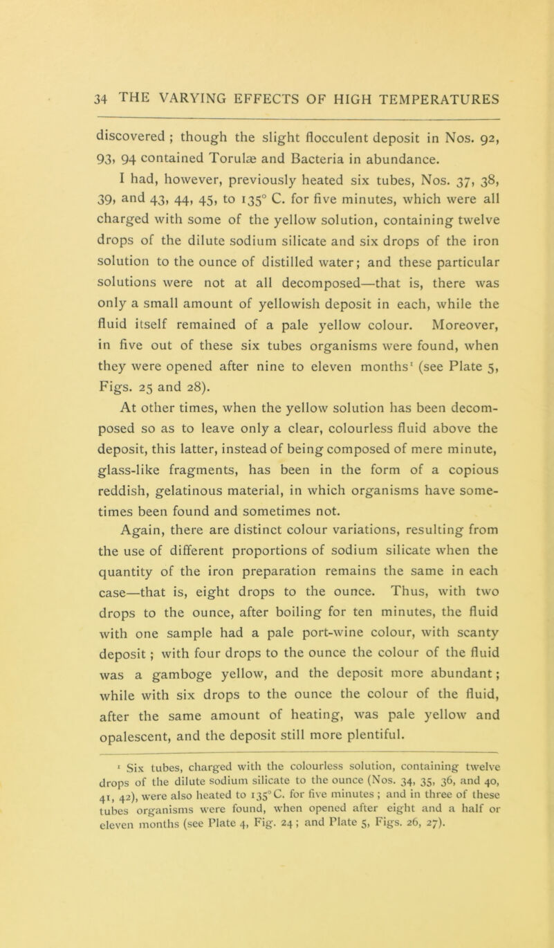 discovered ; though the slight flocculent deposit in Nos. 92, 93> 94 contained Torulag and Bacteria in abundance. I had, however, previously heated six tubes. Nos. 37, 38, 39, and 43, 44, 45, to 135° C. for five minutes, which were all charged with some of the yellow solution, containing twelve drops of the dilute sodium silicate and six drops of the iron solution to the ounce of distilled water; and these particular solutions were not at all decomposed—that is, there was only a small amount of yellowish deposit in each, while the fluid itself remained of a pale yellow colour. Moreover, in five out of these six tubes organisms were found, when they were opened after nine to eleven months' (see Plate 5, Figs. 25 and 28). At other times, when the yellow solution has been decom- posed so as to leave only a clear, colourless fluid above the deposit, this latter, instead of being composed of mere minute, glass-like fragments, has been in the form of a copious reddish, gelatinous material, in which organisms have some- times been found and sometimes not. Again, there are distinct colour variations, resulting from the use of different proportions of sodium silicate when the quantity of the iron preparation remains the same in each case—that is, eight drops to the ounce. Thus, with two drops to the ounce, after boiling for ten minutes, the fluid with one sample had a pale port-wine colour, with scanty deposit ; with four drops to the ounce the colour of the fluid was a gamboge yellow, and the deposit more abundant; while with six drops to the ounce the colour of the fluid, after the same amount of heating, was pale yellow and opalescent, and the deposit still more plentiful. ‘ Six tubes, charged with the colourless solution, containing twelve drops of the dilute sodium silicate to the ounce (Nos. 34, 35, 36, and 40, 41, 42), were also heated to 135° C. for five minutes ; and in three of these tubes organisms were found, when opened after eight and a half or eleven months (see Plate 4, Fig. 24 ; and Plate 5, Figs. 26, 27).