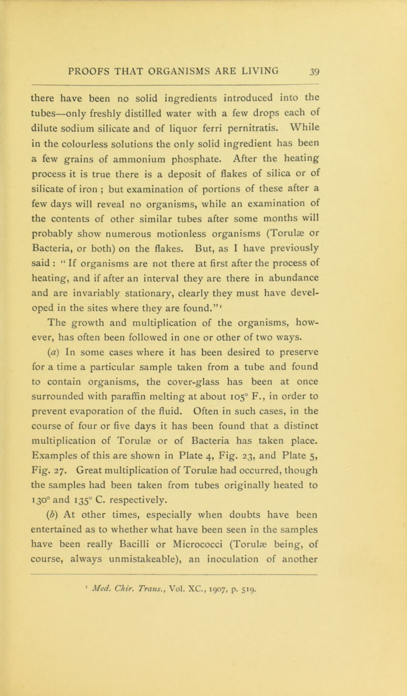 there have been no solid ingredients introduced into the tubes—only freshly distilled water with a few drops each of dilute sodium silicate and of liquor ferri pernitratis. While in the colourless solutions the only solid ingredient has been a few grains of ammonium phosphate. After the heating process it is true there is a deposit of flakes of silica or of silicate of iron ; but examination of portions of these after a few days will reveal no organisms, while an examination of the contents of other similar tubes after some months will probably show numerous motionless organisms (Torulse or Bacteria, or both) on the flakes. But, as I have previously said : “ If organisms are not there at first after the process of heating, and if after an interval they are there in abundance and are invariably stationary, clearly they must have devel- oped in the sites where they are found.”' The growth and multiplication of the organisms, how- ever, has often been followed in one or other of two ways. (a) In some cases where it has been desired to preserve for a time a particular sample taken from a tube and found to contain organisms, the cover-glass has been at once surrounded with paraffin melting at about 105° F., in order to prevent evaporation of the fluid. Often in such cases, in the course of four or five days it has been found that a distinct multiplication of Torulce or of Bacteria has taken place. Examples of this are shown in Plate 4, Fig. 23, and Plate 5, Fig. 27. Great multiplication of Torulse had occurred, though the samples had been taken from tubes originally heated to 130° and 135° C. respectively. (b) At other times, especially when doubts have been entertained as to whether what have been seen in the samples have been really Bacilli or Micrococci (Torulie being, of course, always unmistakeable), an inoculation of another ' Med. Chir. Trans., Vol. XC., 1907, p. 519.