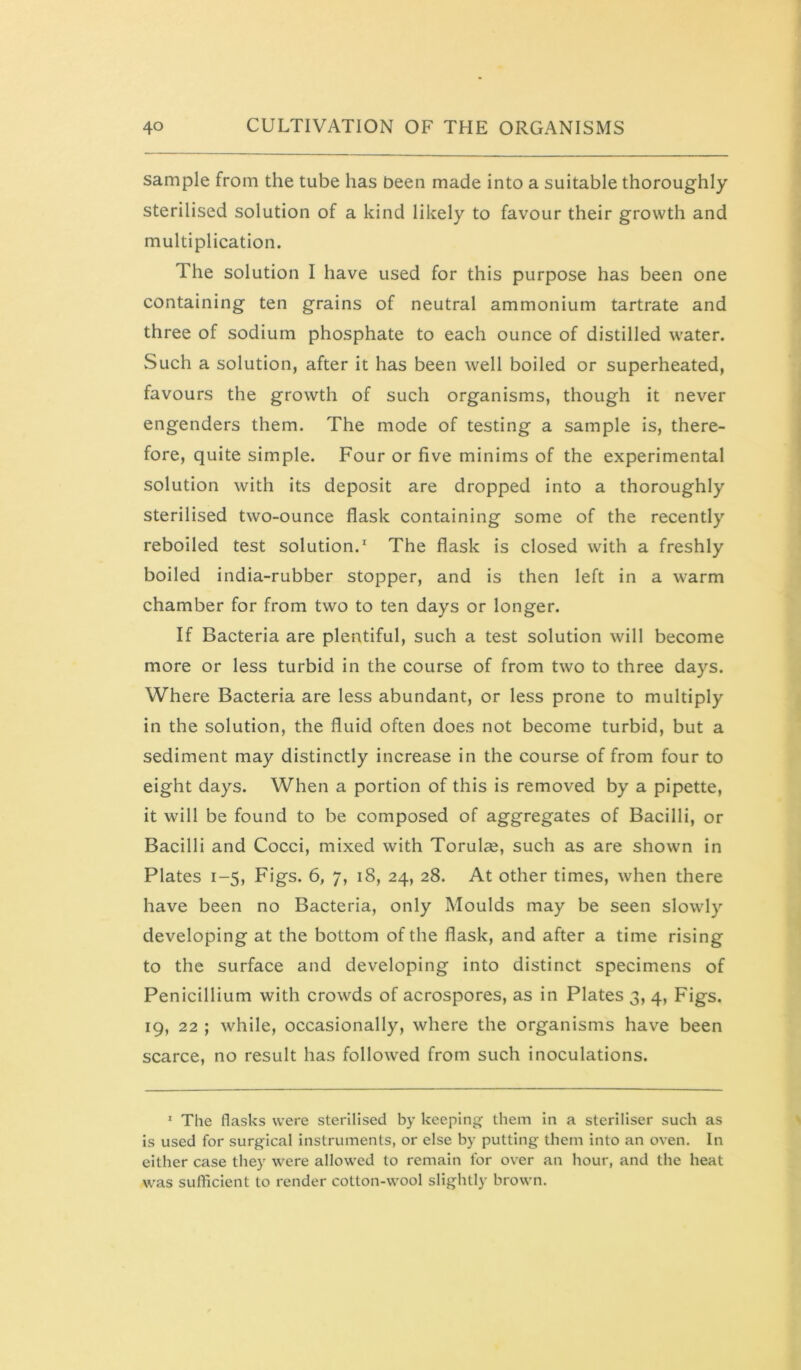 sample from the tube has been made into a suitable thoroughly sterilised solution of a kind likely to favour their growth and multiplication. The solution I have used for this purpose has been one containing ten grains of neutral ammonium tartrate and three of sodium phosphate to each ounce of distilled water. Such a solution, after it has been well boiled or superheated, favours the growth of such organisms, though it never engenders them. The mode of testing a sample is, there- fore, quite simple. Four or five minims of the experimental solution with its deposit are dropped into a thoroughly sterilised two-ounce flask containing some of the recently reboiled test solution.' The flask is closed with a freshly boiled india-rubber stopper, and is then left in a warm chamber for from two to ten days or longer. If Bacteria are plentiful, such a test solution will become more or less turbid in the course of from two to three days. Where Bacteria are less abundant, or less prone to multiply in the solution, the fluid often does not become turbid, but a sediment may distinctly increase in the course of from four to eight days. When a portion of this is removed by a pipette, it will be found to be composed of aggregates of Bacilli, or Bacilli and Cocci, mixed with Torulae, such as are shown in Plates 1-5, Figs. 6, 7, 18, 24, 28. At other times, when there have been no Bacteria, only Moulds may be seen slowly developing at the bottom of the flask, and after a time rising to the surface and developing into distinct specimens of Penicillium with crowds of acrospores, as in Plates 3, 4, Figs. 19, 22 ; while, occasionally, where the organisms have been scarce, no result has followed from such inoculations. ' The flasks were sterilised by keeping them in a steriliser such as is used for surgical instruments, or else by putting them into an oven. In either case they were allowed to remain for over an hour, and the heat was sufficient to render cotton-wool slightly brown.