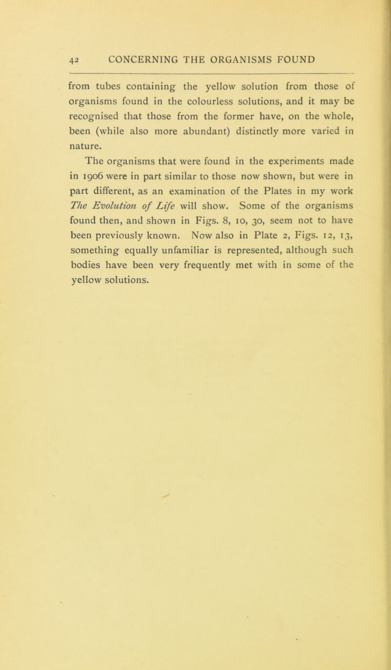from tubes containing the yellow solution from those of organisms found in the colourless solutions, and it may be recognised that those from the former have, on the whole, been (while also more abundant) distinctly more varied in nature. The organisms that were found in the experiments made in 1906 were in part similar to those now shown, but were in part different, as an examination of the Plates in my work The Evolution of Life will show. Some of the organisms found then, and shown in Figs. 8, 10, 30, seem not to have been previously known. Now also in Plate 2, Figs. 12, 13, something equally unfamiliar is represented, although such bodies have been very frequently met with in some of the yellow solutions.