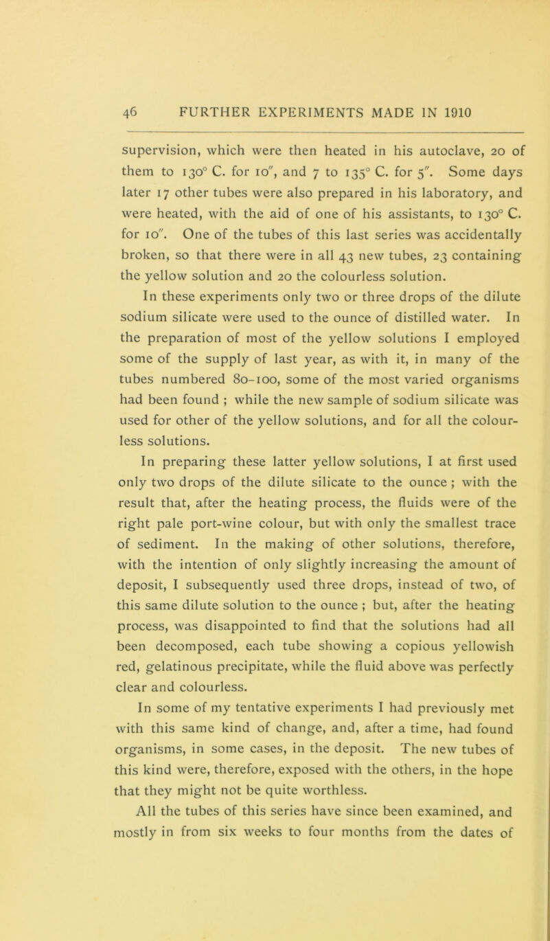 supervision, which were then heated in his autoclave, 20 of them to 130° C. for 10, and 7 to 135° C. for 5. Some days later 17 other tubes were also prepared in his laboratory, and were heated, with the aid of one of his assistants, to 130° C. for 10. One of the tubes of this last series was accidentally broken, so that there were in all 43 new tubes, 23 containing the yellow solution and 20 the colourless solution. In these experiments only two or three drops of the dilute sodium silicate were used to the ounce of distilled water. In the preparation of most of the yellow solutions I employed some of the supply of last year, as with it, in many of the tubes numbered 80-100, some of the most varied organisms had been found ; while the new sample of sodium silicate was used for other of the yellow solutions, and for all the colour- less solutions. In preparing these latter yellow solutions, I at first used only two drops of the dilute silicate to the ounce ; with the result that, after the heating process, the fluids were of the right pale port-wine colour, but with only the smallest trace of sediment. In the making of other solutions, therefore, with the intention of only slightly increasing the amount of deposit, I subsequently used three drops, instead of two, of this same dilute solution to the ounce ; but, after the heating process, was disappointed to find that the solutions had all been decomposed, each tube showing a copious yellowish red, gelatinous precipitate, while the fluid above was perfectly clear and colourless. In some of my tentative experiments I had previously met with this same kind of change, and, after a time, had found organisms, in some cases, in the deposit. The new tubes of this kind were, therefore, exposed with the others, in the hope that they might not be quite worthless. All the tubes of this series have since been examined, and mostly in from six weeks to four months from the dates of