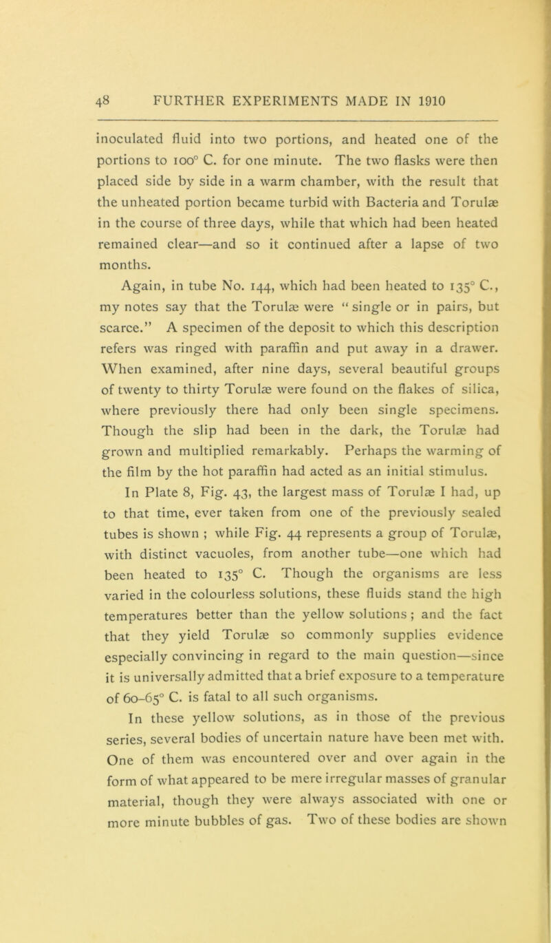 inoculated fluid into two portions, and heated one of the portions to ioo° C. for one minute. The two flasks were then placed side by side in a warm chamber, with the result that the unheated portion became turbid with Bacteria and Torulae in the course of three days, while that which had been heated remained clear—and so it continued after a lapse of two months. Again, in tube No. 144, which had been heated to 135° C., my notes say that the Torulae were “single or in pairs, but scarce.” A specimen of the deposit to which this description refers was ringed with paraffin and put away in a drawer. When examined, after nine days, several beautiful groups of twenty to thirty Torulae were found on the flakes of silica, where previously there had only been single specimens. Though the slip had been in the dark, the Torulae had grown and multiplied remarkably. Perhaps the warming of the film by the hot paraffin had acted as an initial stimulus. In Plate 8, Fig. 43, the largest mass of Torulae I had, up to that time, ever taken from one of the previously sealed tubes is shown ; while Fig. 44 represents a group of Torulae, with distinct vacuoles, from another tube—one which had been heated to 135° C. Though the organisms are less varied in the colourless solutions, these fluids stand the high temperatures better than the yellow solutions ; and the fact that they yield Torulae so commonly supplies evidence especially convincing in regard to the main question—since it is universally admitted that a brief exposure to a temperature of 60-65° C. is fatal to all such organisms. In these yellow solutions, as in those of the previous series, several bodies of uncertain nature have been met with. One of them was encountered over and over again in the form of what appeared to be mere irregular masses of granular material, though they were always associated with one or more minute bubbles of gas. Two of these bodies are shown