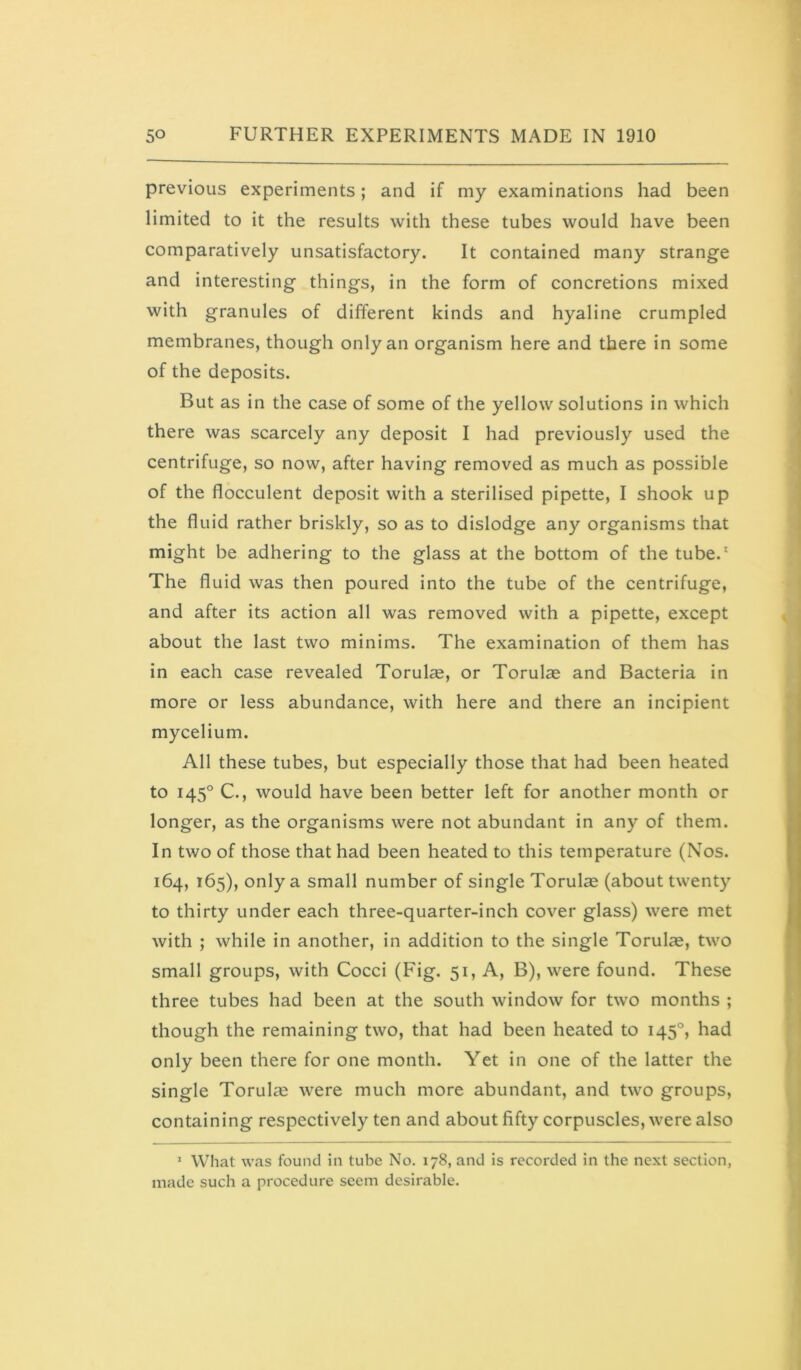 1 so FURTHER EXPERIMENTS MADE IN 1910 previous experiments; and if my examinations had been limited to it the results with these tubes would have been comparatively unsatisfactory. It contained many strange and interesting things, in the form of concretions mixed with granules of different kinds and hyaline crumpled membranes, though only an organism here and there in some of the deposits. But as in the case of some of the yellow solutions in which there was scarcely any deposit I had previously used the centrifuge, so now, after having removed as much as possible of the flocculent deposit with a sterilised pipette, I shook up the fluid rather briskly, so as to dislodge any organisms that might be adhering to the glass at the bottom of the tube.^ The fluid was then poured into the tube of the centrifuge, and after its action all was removed with a pipette, except about the last two minims. The examination of them has in each case revealed Torulse, or Torulae and Bacteria in more or less abundance, with here and there an incipient mycelium. All these tubes, but especially those that had been heated to 145° C., would have been better left for another month or longer, as the organisms were not abundant in any of them. In two of those that had been heated to this temperature (Nos. 164, 165), only a small number of single Torulas (about twenty to thirty under each three-quarter-inch cover glass) were met with ; while in another, in addition to the single Torulas, two small groups, with Cocci (Fig. 51, A, B), were found. These three tubes had been at the south window for two months ; though the remaining two, that had been heated to 145°, had only been there for one month. Yet in one of the latter the single Torul^e were much more abundant, and two groups, containing respectively ten and about fifty corpuscles, were also * What was found in tube No. 178, and is recorded in the next section, made such a procedure seem desirable. t