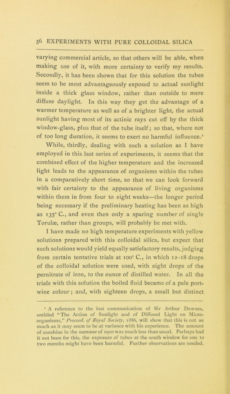 varying commercial article, so that others will be able, when making use of it, with more certainty to verify my results. Secondly, it has been shown that for this solution the tubes seem to be most advantageously exposed to actual sunlight inside a thick glass window, rather than outside to mere diffuse daylight. In this way they get the advantage of a warmer temperature as well as of a brighter light, the actual sunlight having most of its actinic rays cut off by the thick window-glass, plus that of the tube itself; so that, where not of too long duration, it seems to exert no harmful influence.* While, thirdly, dealing with such a solution as I have employed in this last series of experiments, it seems that the combined effect of the higher temperature and the increased light leads to the appearance of organisms within the tubes in a comparatively short time, so that we can look forward with fair certainty to the appearance of living organisms within them in from four to eight weeks—the longer period being necessary if the preliminary heating has been as high as 135° C., and even then only a sparing number of single Torulae, rather than groups, will probably be met with. I have made no high temperature experiments with yellow solutions prepared with this colloidal silica, but expect that such solutions would yield equally satisfactory results, judging from certain tentative trials at 100° C., in which 12-18 drops of the colloidal solution were used, with eight drops of the pernitrate of iron, to the ounce of distilled water. In all the trials with this solution the boiled fluid became of a pale port- wine colour; and, with eighteen drops, a small but distinct ‘ A reference to the last communication of Sir Arthur Downes, entitled “ The Action of Sunlight and of Diffused Light on Micro- organisms,” Proceed, of Royal Society, 1886, will show that this is not as much as it may seem to be at variance with his experience. The amount of sunshine in the summer of 1910 was much less than usual. Perhaps had it not been for this, the exposure of tubes at the south window for one to two months might have been harmful. Further observations are needed.