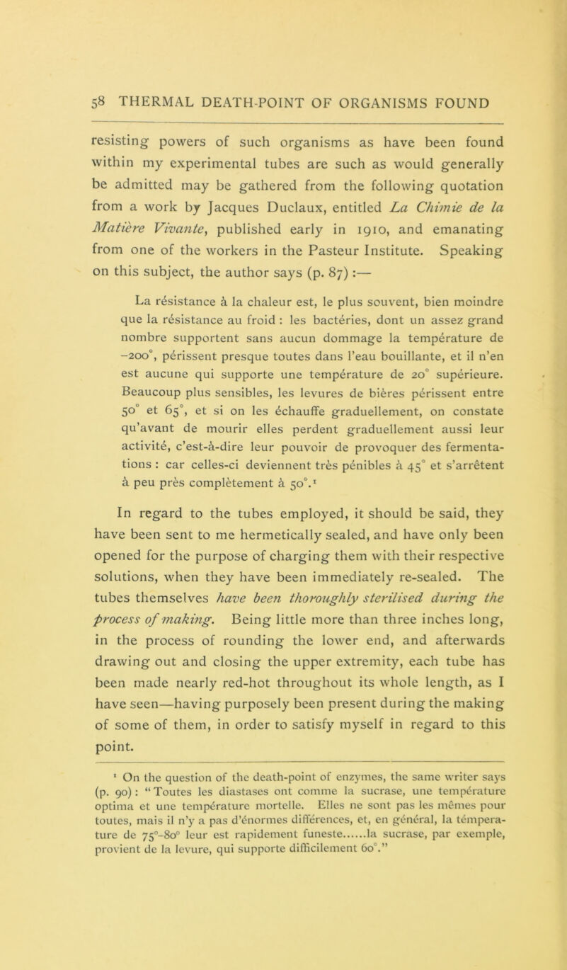 resisting powers of such organisms as have been found within my experimental tubes are such as would generally be admitted may be gathered from the following quotation from a work by Jacques Duclaux, entitled La Chimie de la Matiere Viva?ile, published early in 1910, and emanating from one of the workers in the Pasteur Institute. Speaking on this subject, the author says (p. 87):— La resistance i la chaleur est, le plus souvent, bien moindre que la resistance au froid : les bacteries, dont un assez grand nombre supportent sans aucun dommage la temperature de -200“, perissent presque toutes dans I’eau bouillante, et il n’en est aucune qui supporte une temperature de 20° superieure. Beaucoup plus sensibles, les levures de bieres perissent entre 50° et 65°, et si on les echauffe graduellement, on constate qu’avant de mourir elles perdent graduellement aussi leur activite, c’est-^-dire leur pouvoir de provoquer des fermenta- tions : car celles-ci deviennent tres penibles k 45° et s’arretent i peu pres completement k 50°.^ In regard to the tubes employed, it should be said, they have been sent to me hermetically sealed, and have only been opened for the purpose of charging them with their respective solutions, when they have been immediately re-sealed. The tubes themselves have been thoroughly sterilised during the process of making. Being little more than three inches long, in the process of rounding the lower end, and afterwards drawing out and closing the upper extremity, each tube has been made nearly red-hot throughout its whole length, as I have seen—having purposely been present during the making of some of them, in order to satisfy myself in regard to this point. ‘ On the question of the death-point of enzymes, the same writer says (p. 90): “ Toutes les diastases ont comme la sucrase, une temperature optima et une temperature mortelle, Elies ne sont pas les memes pour toutes, mais il n’y a pas d’enormes differences, et, en general, la tempera- ture de 75°-8o° leur est rapidement funeste la sucrase, par exemple, provient de la levure, qui supporte diffiicilement 60°.”