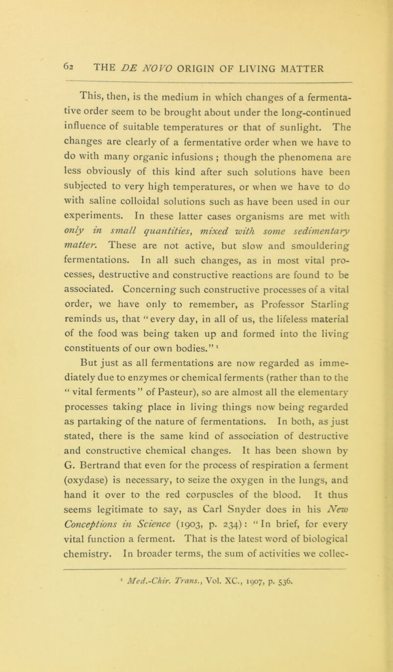 This, then, is the medium in which changes of a fermenta- tive order seem to be brought about under the long-continued influence of suitable temperatures or that of sunlight. The changes are clearly of a fermentative order when we have to do with many organic infusions ; though the phenomena are less obviously of this kind after such solutions have been subjected to very high temperatures, or when we have to do with saline colloidal solutions such as have been used in our experiments. In these latter cases organisms are met with only in small quantities, mixed ’with some sedimentary matter. These are not active, but slow and smouldering fermentations. In all such changes, as in most vital pro- cesses, destructive and constructive reactions are found to be associated. Concerning such constructive processes of a vital order, we have only to remember, as Professor Starling reminds us, that “every day, in all of us, the lifeless material of the food was being taken up and formed into the living constituents of our own bodies.” * But just as all fermentations are now regarded as imme- diately due to enzymes or chemical ferments (rather than to the “ vital ferments ” of Pasteur), so are almost all the elementary processes taking place in living things now being regarded as partaking of the nature of fermentations. In both, as just stated, there is the same kind of association of destructive and constructive chemical changes. It has been shown by G. Bertrand that even for the process of respiration a ferment (oxydase) is necessary, to seize the oxygen in the lungs, and hand it over to the red corpuscles of the blood. It thus seems legitimate to say, as Carl Snyder does in his Neio Conceptions in Science (1903, p. 234): “In brief, for every vital function a ferment. That is the latest word of biological chemistry. In broader terms, the sum of activities we collec- ‘ Med.-Chir. Trans., Vol. XC., 1907, p. 536.