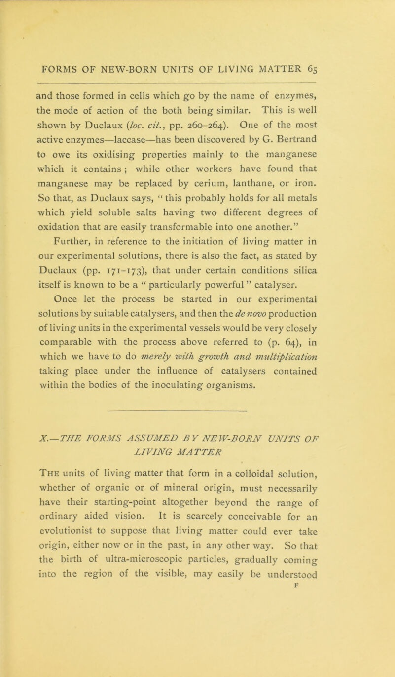 and those formed in cells which go by the name of enzymes, the mode of action of the both being similar. This is well shown by Duclaux (/oc. cit., pp. 260-264). One of the most active enzymes—laccase—has been discovered by G. Bertrand to owe its oxidising properties mainly to the manganese which it contains ; while other workers have found that manganese may be replaced by cerium, lanthane, or iron. So that, as Duclaux says, “ this probably holds for all metals which yield soluble salts having two different degrees of oxidation that are easily transformable into one another.” Further, in reference to the initiation of living matter in our experimental solutions, there is also the fact, as stated by Duclaux (pp. 171-173), that under certain conditions silica itself is known to be a “ particularly powerful ” catalyser. Once let the process be started in our experimental solutions by suitable catalysers, and then the de novo production of living units in the experimental vessels would be very closely comparable with the process above referred to (p. 64), in which we have to do merely with growth and multiplication taking place under the influence of catalysers contained within the bodies of the inoculating organisms. X.—THE FORMS ASSUMED BY NEW-EORJV UNITS OF LIVING MATTER The units of living matter that form in a colloidal solution, whether of organic or of mineral origin, must necessarily have their starting-point altogether beyond the range of ordinary aided vision. It is scarcely conceivable for an evolutionist to suppose that living matter could ever take origin, either now or in the past, in any other way. So that the birth of ultra-microscopic particles, gradually coming into the region of the visible, may easily be understood F