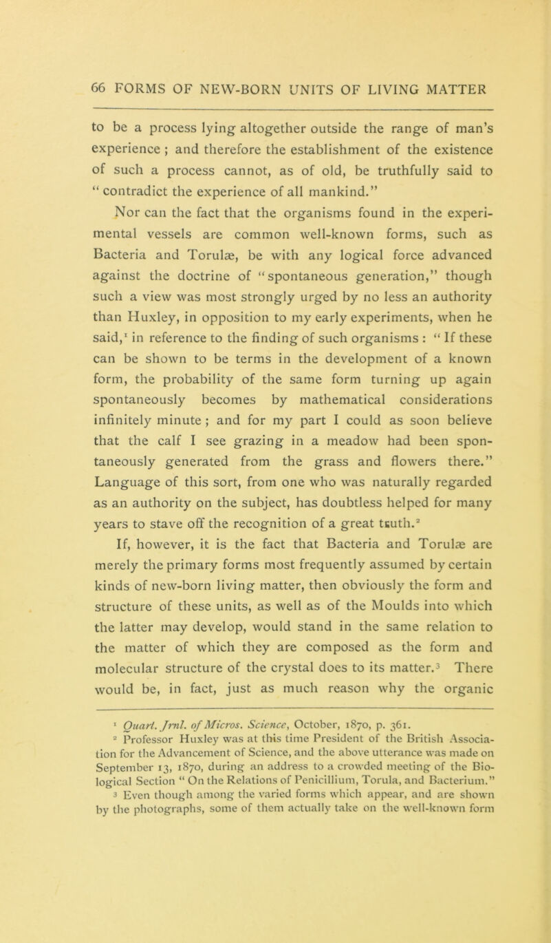 to be a process lying altogether outside the range of man’s experience ; and therefore the establishment of the existence of such a process cannot, as of old, be truthfully said to “ contradict the experience of all mankind.” Nor can the fact that the organisms found in the experi- mental vessels are common well-known forms, such as Bacteria and Torulae, be with any logical force advanced against the doctrine of “spontaneous generation,” though such a view was most strongly urged by no less an authority than Huxley, in opposition to my early experiments, when he said,* in reference to the finding of such organisms : “ If these can be shown to be terms in the development of a known form, the probability of the same form turning up again spontaneously becomes by mathematical considerations infinitely minute ; and for my part I could as soon believe that the calf I see grazing in a meadow had been spon- taneously generated from the grass and flowers there.” Language of this sort, from one who was naturally regarded as an authority on the subject, has doubtless helped for many years to stave off the recognition of a great tKuth.* If, however, it is the fact that Bacteria and Torulse are merely the primary forms most frequently assumed by certain kinds of new-born living matter, then obviously the form and structure of these units, as well as of the Moulds into which the latter may develop, would stand in the same relation to the matter of which they are composed as the form and molecular structure of the crystal does to its matter.3 There would be, in fact, just as much reason why the organic * Quart. Jml. of Micros. Science., October, 1870, p. 361. “ Professor Huxley was at this time President of the British Associa- tion for tlie Advancement of Science, and the above utterance was made on September 13, 1870, during- an address to a crowded meeting of the Bio- logical Section “ On the Relations of Penicillium, Torula, and Bacterium.” 3 Even though among the varied forms which appear, and are shown by the photographs, some of them actually take on the well-known form