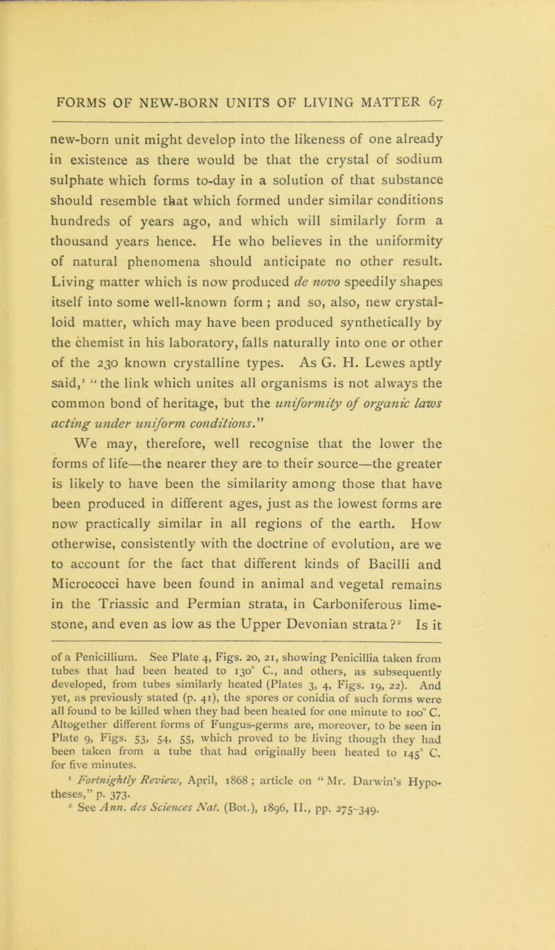 new-born unit might develop into the likeness of one already in existence as there would be that the crystal of sodium sulphate which forms to-day in a solution of that substance should resemble that which formed under similar conditions hundreds of years ago, and which will similarly form a thousand years hence. He who believes in the uniformity of natural phenomena should anticipate no other result. Living matter which is now produced de novo speedily shapes itself into some well-known form ; and so, also, new crystal- loid matter, which may have been produced synthetically by the chemist in his laboratory, falls naturally into one or other of the 230 known crystalline types. As G. H. Lewes aptly said,* “ the link which unites all organisms is not always the common bond of heritage, but the uniformity of orgmiic laws acting under uniform co?iditions. We may, therefore, well recognise that the lower the forms of life—the nearer they are to their source—the greater is likely to have been the similarity among those that have been produced in different ages, just as the lowest forms are now practically similar in all regions of the earth. How otherwise, consistently with the doctrine of evolution, are we to account for the fact that different kinds of Bacilli and Micrococci have been found in animal and vegetal remains in the Triassic and Permian strata, in Carboniferous lime- stone, and even as low as the Upper Devonian strata?* Is it of a Penicillium. See Plate 4, Figs. 20, 21, showing Penicillia taken from tubes that had been heated to 130° C., and others, as subsequently developed, from tubes similarly heated (Plates 3, 4, Figs. 19, 22). And yet, as previously stated (p. 41), the spores or conidia of such forms were all found to be killed when they had been heated for one minute to 100° C. Altogether different forms of Fungus-germs are, moreover, to be seen in Plate 9, Figs. 53, 54, 55, which proved to be living though they had been taken from a tube that had originally been heated to 145° C, for five minutes. ' Fortnightly Review, April, 1868 ; article on “ Mr. Darwin’s Hypo- theses,” p. 373. See Ann. des Sciences Nat. (Bot.), 1896, II., pp. 275-349.