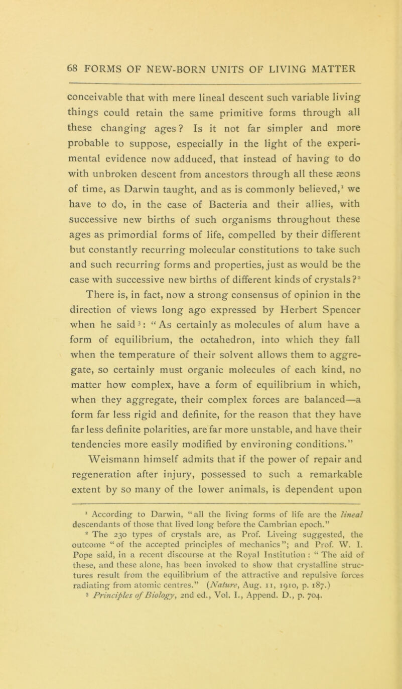 conceivable that with mere lineal descent such variable living things could retain the same primitive forms through all these changing ages ? Is it not far simpler and more probable to suppose, especially in the light of the experi- mental evidence now adduced, that instead of having to do with unbroken descent from ancestors through all these aeons of time, as Darwin taught, and as is commonly believed,* we have to do, in the case of Bacteria and their allies, with successive new births of such organisms throughout these ages as primordial forms of life, compelled by their different but constantly recurring molecular constitutions to take such and such recurring forms and properties, just as would be the case with successive new births of different kinds of crystals?^ There is, in fact, now a strong consensus of opinion in the direction of views long ago expressed by Herbert Spencer when he said^: “As certainly as molecules of alum have a form of equilibrium, the octahedron, into which they fall when the temperature of their solvent allows them to aggre- gate, so certainly must organic molecules of each kind, no matter how complex, have a form of equilibrium in which, when they aggregate, their complex forces are balanced—a form far less rigid and definite, for the reason that they have far less definite polarities, are far more unstable, and have their tendencies more easily modified by environing conditions.” Weismann himself admits that if the power of repair and regeneration after injury, possessed to such a remarkable extent by so many of the lower animals, is dependent upon * According to Darwin, “all the living forms of life are the lineal descendants of those that lived long before the Cambrian epoch.” ® The 230 types of crystals are, as Prof. Liveing suggested, the outcome “of the accepted principles of mechanics”; and Prof. W. I. Pope said, in a recent discourse at the Royal Institution : “ The aid of these, and these alone, has been invoked to show that crystalline struc- tures result from the equilibrium of the attractive and repulsive forces radiating from atomic centres.” {Nature, Aug. ii, 1910, p. 187.) 3 Principles of Diolofry^ 2nd ed., Vol. I., Append. D., p. 704.