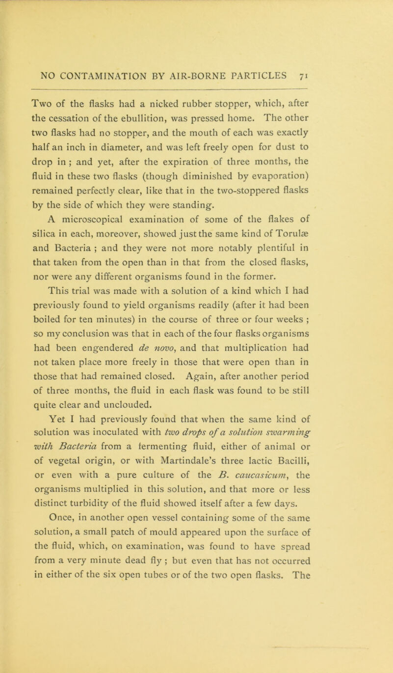 Two of the flasks had a nicked rubber stopper, which, after the cessation of the ebullition, was pressed home. The other two flasks had no stopper, and the mouth of each was exactly half an inch in diameter, and was left freely open for dust to drop in ; and yet, after the expiration of three months, the fluid in these two flasks (though diminished by evaporation) remained perfectly clear, like that in the two-stoppered flasks by the side of which they were standing. A microscopical examination of some of the flakes of silica in each, moreover, showed just the same kind of Torulae and Bacteria ; and they were not more notably plentiful in that taken from the open than in that from the closed flasks, nor were any different organisms found in the former. This trial was made with a solution of a kind which I had previously found to yield organisms readily (after it had been boiled for ten minutes) in the course of three or four weeks ; so my conclusion was that in each of the four flasks organisms had been engendered de ?iovo, and that multiplication had not taken place more freely in those that were open than in those that had remained closed. Again, after another period of three months, the fluid in each flask was found to be still quite clear and unclouded. Yet I had previously found that when the same kind of solution was inoculated with two drops of a solution swarming with Bacteria from a fermenting fluid, either of animal or of vegetal origin, or with Martindale’s three lactic Bacilli, or even with a pure culture of the B. caucasicu??i^ the organisms multiplied in this solution, and that more or less distinct turbidity of the fluid showed itself after a few days. Once, in another open vessel containing some of the same solution, a small patch of mould appeared upon the surface of the fluid, which, on examination, was found to have spread from a very minute dead fly ; but even that has not occurred in either of the six open tubes or of the two open flasks. The