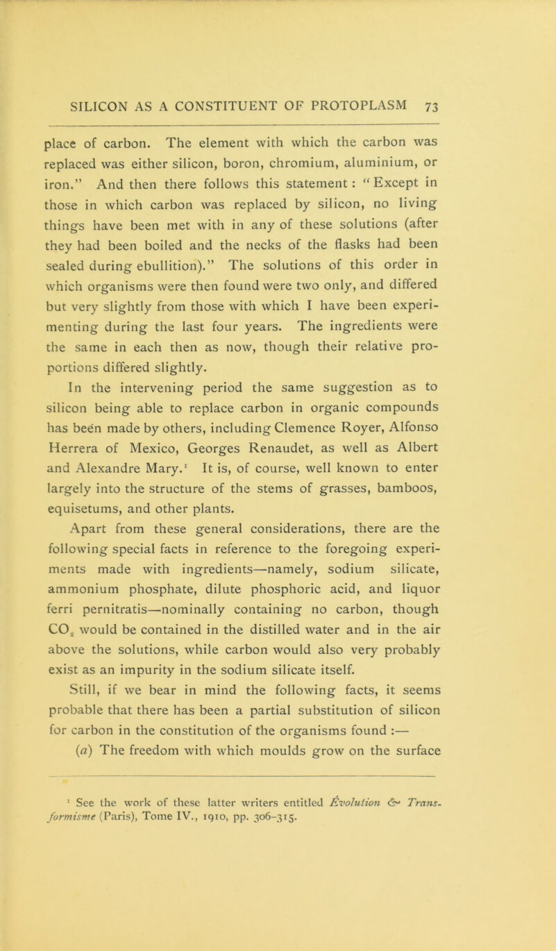 place of carbon. The element with which the carbon was replaced was either silicon, boron, chromium, aluminium, or iron.” And then there follows this statement: “Except in those in which carbon was replaced by silicon, no living things have been met with in any of these solutions (after they had been boiled and the necks of the flasks had been sealed during ebullition).” The solutions of this order in which organisms were then found were two only, and differed but very slightly from those with which I have been experi- menting during the last four years. The ingredients were the same in each then as now, though their relative pro- portions differed slightly. In the intervening period the same suggestion as to silicon being able to replace carbon in organic compounds has been made by others, including Clemence Royer, Alfonso Herrera of Mexico, Georges Renaudet, as well as Albert and Alexandre Mary.' It is, of course, well known to enter largely into the structure of the stems of grasses, bamboos, equisetums, and other plants. Apart from these general considerations, there are the following special facts in reference to the foregoing experi- ments made with ingredients—namely, sodium silicate, ammonium phosphate, dilute phosphoric acid, and liquor ferri pernitratis—nominally containing no carbon, though CO2 would be contained in the distilled water and in the air above the solutions, while carbon would also very probably exist as an impurity in the sodium silicate itself. Still, if we bear in mind the following facts, it seems probable that there has been a partial substitution of silicon for carbon in the constitution of the organisms found :— (a) The freedom with which moulds grow on the surface * See the work of these latter writers entitled Evolution c2v Trans- formisme (^ax'xs), Tome IV., 1910, pp. 306-315.