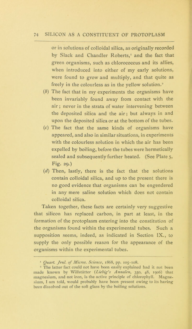 or in solutions of colloidal silica, as originally recorded by Slack and Chandler Roberts,* and the fact that green organisms, such as chlorococcus and its allies, when introduced into either of my early solutions, were found to grow and multiply, and that quite as freely in the colourless as in the yellow solution.® (b) The fact that in my experiments the organisms have been invariably found away from contact with the air ; never in the strata of water intervening between the deposited silica and the air; but always in and upon the deposited silica or at the bottom of the tubes. (c) The fact that the same kinds of organisms have appeared, and also in similar situations, in experiments with the colourless solution in which the air has been expelled by boiling, before the tubes were hermetically sealed and subsequently further heated. (See Plate 5, Fig. 29.) (d) Then, lastly, there is the fact that the solutions contain colloidal silica, and up to the present there is no good evidence that organisms can be engendered in any mere saline solution which does not contain colloidal silica. Taken together, these facts are certainly very suggestive that silicon has replaced carbon, in part at least, in the formation of the protoplasm entering into the constitution of the organisms found within the experimental tubes. Such a supposition seems, indeed, as indicated in Section IX., to supply the only possible reason for the appearance of the organisms within the experimental tubes. ' Quart. Jrnl. of Micros. Science, 1868, pp. 105-108. = The latter fact could not have been easily explained had it not been made known by Willstiitter {Liebig's Anftalen, 350, 48, 1906) that magnesium, and not iron, is the active principle of chlorophyll. Magne- sium, I am told, would probably have been present owing to its having been dissolved out of the soft glass by the boiling solutions.