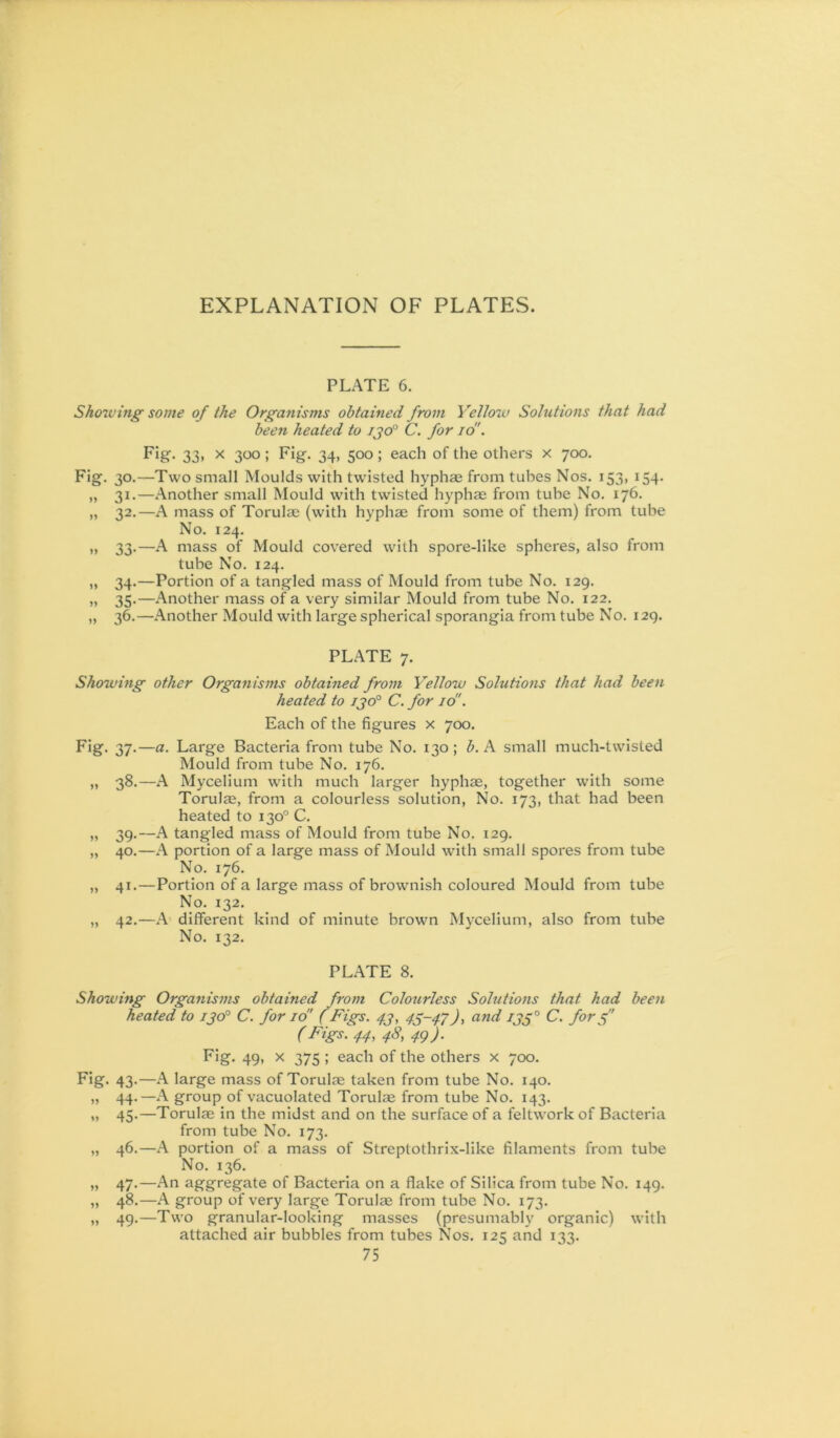 PLATE 6. Sho7ving' some of the Organisms obtained from Yello7v Sohitions that had been heated to ijo° C. for id'. F'S 33> 300 > 34> 500 > each of the others x 700. Fig. 30.—Two small Moulds with twisted hyphae from tubes Nos. 153, 154. ,, 31.—.Another small Mould with twisted hyphae from tube No. 176. „ 32.—A mass of Torulae (with hyphae from some of them) from tube No. 124. „ 33.—A mass of Mould covered with spore-like spheres, also from tube No. 124. ,, 34.—Portion of a tangled mass of Mould from tube No. 129. „ 35.—.'Another mass of a very similar Mould from tube No. 122. „ 36.—.Another Mould with large spherical sporangia from tube No. 129. PL.ATE 7. Sho7ving other Organisms obtained from Yellow Solutions that had been heated to ijo° C. for id'. Each of the figures x 700. Fig. 37.—a. Large Bacteria from tube No. 130; b. A small much-twisted Mould from tube No. 176. „ 38.—.A Mycelium wfith much larger hyphae, together with some Torulae, from a colourless solution. No. 173, that had been heated to 130° C. „ 39.—A tangled mass of Mould from tube No. 129. „ 40.—.A portion of a large mass of Mould with small spores from tube No. 176. „ 41.—Portion of a large mass of brownish coloured Mould from tube No. 132. „ 42.—.A different kind of minute brown Mycelium, also from tube No. 132. PL.ATE 8. Showing Organisms obtained from Colourless Solutions that had been heated to i^oP C. for id' ( Figs. 4.J, 43-47)y and ij3° C. for 3 (I'^igs'~-44y 4S, 49)- Fig. 49, X 375 ; each of the others x 700. Fig. 43.—.A large mass of Torulae taken from tube No. 140. „ 44.—.A group of vacuolated Torulae from tube No. 143. „ 45.—Torulae in the midst and on the surface of a feltwork of Bacteria from tube No. 173. „ 46.—.A portion of a mass of Streptothrix-like filaments from tube No. 136. „ 47.—An aggregate of Bacteria on a flake of Silica from tube No. 149. „ 48.—.A group of very large Torulae from tube No. 173. „ 49.—Two granular-looking masses (presumably organic) with attached air bubbles from tubes Nos. 125 and 133.