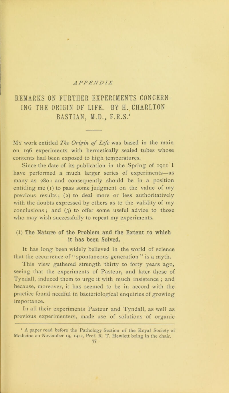 APPENDIX REMARKS ON FURTHER EXPERIMENTS CONCERN- ING THE ORIGIN OF LIFE. BY H.,CHARLTON BASTIAN, M.D., F.R.S/ My work entitled The Origin of Life was based in the main on 196 experiments with hermetically sealed tubes whose contents had been exposed to high temperatures. Since the date of its publication in the Spring of 1911 I have performed a much larger series of experiments—as many as 280: and consequently should be in a position entitling me (i) to pass some judgment on the value of my previous results; (2) to deal more or less authoritatively with the doubts expressed by others as to the validity of my conclusions ; and (3) to offer some useful advice to those who may wish successfully to repeat my experiments. (1) The Nature of the Problem and the Extent to which it has been Solved. It has long been widely believed in the world of science that the occurrence of “spontaneous generation ” is a myth. This view gathered strength thirty to forty years ago, seeing that the experiments of Pasteur, and later those of Tyndall, induced them to urge it with much insistence ; and because, moreover, it has seemed to be in accord with the practice found needful in bacteriological enquiries of growing importance. In all their experiments Pasteur and Tyndall, as well as previous experimenters, made use of solutions of organic  A paper read before the Pathology Section of the Royal Society of Medicine on November 19, 1912, Prof. R. T. Hewlett being in the chair.
