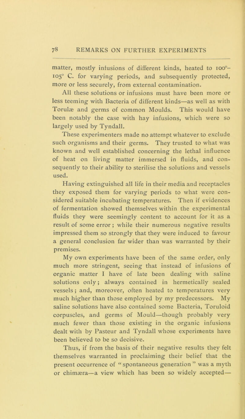 matter, mostly inlusions of different kinds, heated to ioo°- 105° C. for varying periods, and subsequently protected, more or less securely, from external contamination. All these solutions or infusions must have been more or less teeming with Bacteria of different kinds—as well as with Torulae and germs of common Moulds. This would have been notably the case with hay infusions, which were so largely used by Tyndall. These experimenters made no attempt whatever to exclude such organisms and their germs. They trusted to what was known and well established concerning the lethal influence of heat on living matter immersed in fluids, and con- sequently to their ability to sterilise the solutions and vessels used. Having extinguished all life in their media and receptacles they exposed them for varying periods to what were con- sidered suitable incubating temperatures. Then if evidences of fermentation showed themselves within the experimental fluids they were seemingly content to account for it as a result of some error; while their numerous negative results impressed them so strongly that they were induced to favour a general conclusion far wider than was warranted by their premises. My own experiments have been of the same order, only much more stringent, seeing that instead of infusions of organic matter I have of late been dealing with saline solutions only; always contained in hermetically sealed vessels ; and, moreover, often heated to temperatures very much higher than those employed by my predecessors. My saline solutions have also contained some Bacteria, Toruloid corpuscles, and germs of Mould—though probably very much fewer than those existing in the organic infusions dealt with by Pasteur and Tyndall whose experiments have been believed to be so decisive. Thus, if from the basis of their negative results they felt themselves warranted in proclaiming their belief that the present occurrence of “ spontaneous generation ” was a myth or chimfera—a view which has been so widely accepted—
