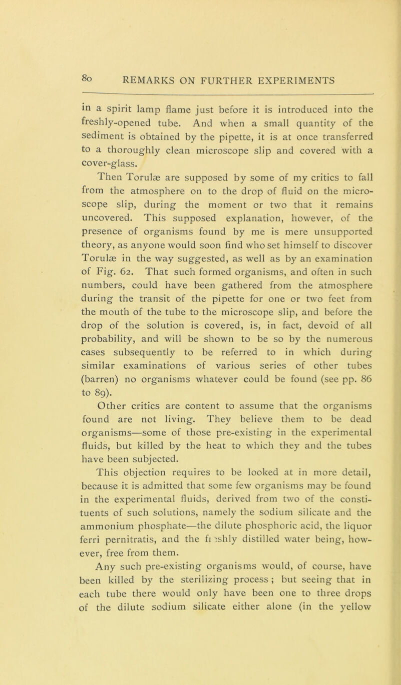 in a spirit lamp flame just before it is introduced into the freshly-opened tube. And when a small quantity of the sediment is obtained by the pipette, it is at once transferred to a thoroughly clean microscope slip and covered with a cover-glass. Then Torulas are supposed by some of my critics to fall from the atmosphere on to the drop of fluid on the micro- scope slip, during the moment or two that it remains uncovered. This supposed explanation, however, of the presence of organisms found by me is mere unsupported theory, as anyone would soon find who set himself to discover Torulae in the way suggested, as well as by an examination of Fig. 62. That such formed organisms, and often in such numbers, could have been gathered from the atmosphere during the transit of the pipette for one or two feet from the mouth of the tube to the microscope slip, and before the drop of the solution is covered, is, in fact, devoid of all probability, and will be shown to be so by the numerous cases subsequently to be referred to in which during similar examinations of various series of other tubes (barren) no organisms whatever could be found (see pp. 86 to 89). Other critics are content to assume that the organisms found are not living. They believe them to be dead organisms—some of those pre-existing in the experimental fluids, but killed by the heat to which they and the tubes have been subjected. This objection requires to be looked at in more detail, because it is admitted that some few organisms may be found in the experimental fluids, derived from two of the consti- tuents of such solutions, namely the sodium silicate and the ammonium phosphate—the dilute phosphoric acid, the liquor ferri pernitratis, and the fi ^shly distilled water being, how- ever, free from them. Any such pre-existing organisms would, of course, have been killed by the sterilizing process ; but seeing that in each tube there would only have been one to three drops of the dilute sodium silicate either alone (in the yellow