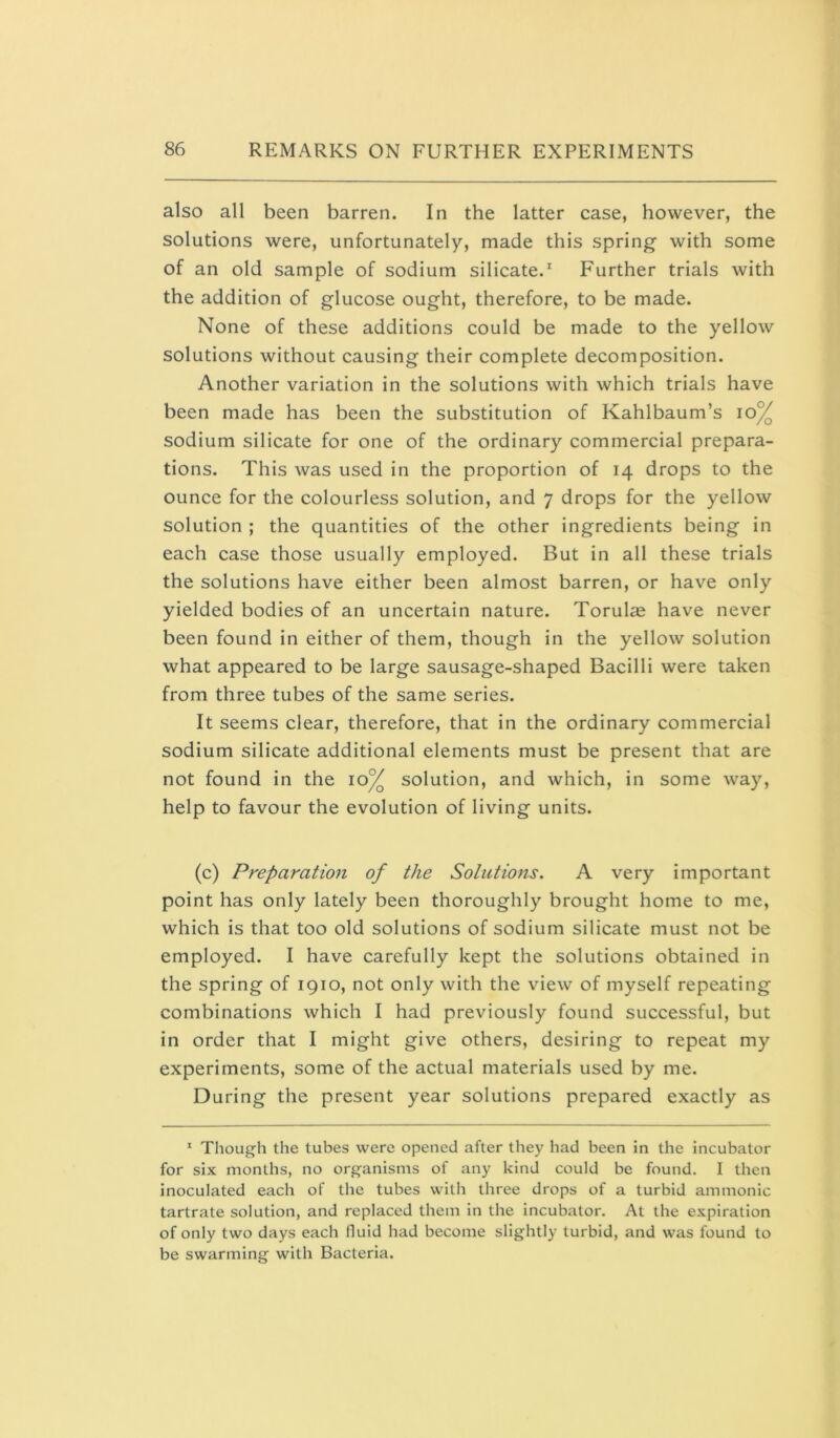 also all been barren. In the latter case, however, the solutions were, unfortunately, made this spring with some of an old sample of sodium silicate.' Further trials with the addition of glucose ought, therefore, to be made. None of these additions could be made to the yellow solutions without causing their complete decomposition. Another variation in the solutions with which trials have been made has been the substitution of Kahlbaum’s io% sodium silicate for one of the ordinary commercial prepara- tions. This was used in the proportion of 14 drops to the ounce for the colourless solution, and 7 drops for the yellow solution ; the quantities of the other ingredients being in each case those usually employed. But in all these trials the solutions have either been almost barren, or have only yielded bodies of an uncertain nature. Torulae have never been found in either of them, though in the yellow solution what appeared to be large sausage-shaped Bacilli were taken from three tubes of the same series. It seems clear, therefore, that in the ordinary commercial sodium silicate additional elements must be present that are not found in the 10^ solution, and which, in some way, help to favour the evolution of living units. (c) Preparation of the Solutions. A very important point has only lately been thoroughly brought home to me, which is that too old solutions of sodium silicate must not be employed. I have carefully kept the solutions obtained in the spring of 1910, not only with the view of myself repeating combinations which I had previously found successful, but in order that I might give others, desiring to repeat my experiments, some of the actual materials used by me. During the present year solutions prepared exactly as * Though the tubes were opened after they had been in the incubator for six months, no organisms of any kind could be found. 1 then inoculated each of the tubes with three drops of a turbid ammonic tartrate solution, and replaced them in the incubator. At the expiration of only two days each fluid had become slightly turbid, and was found to be swarming with Bacteria.