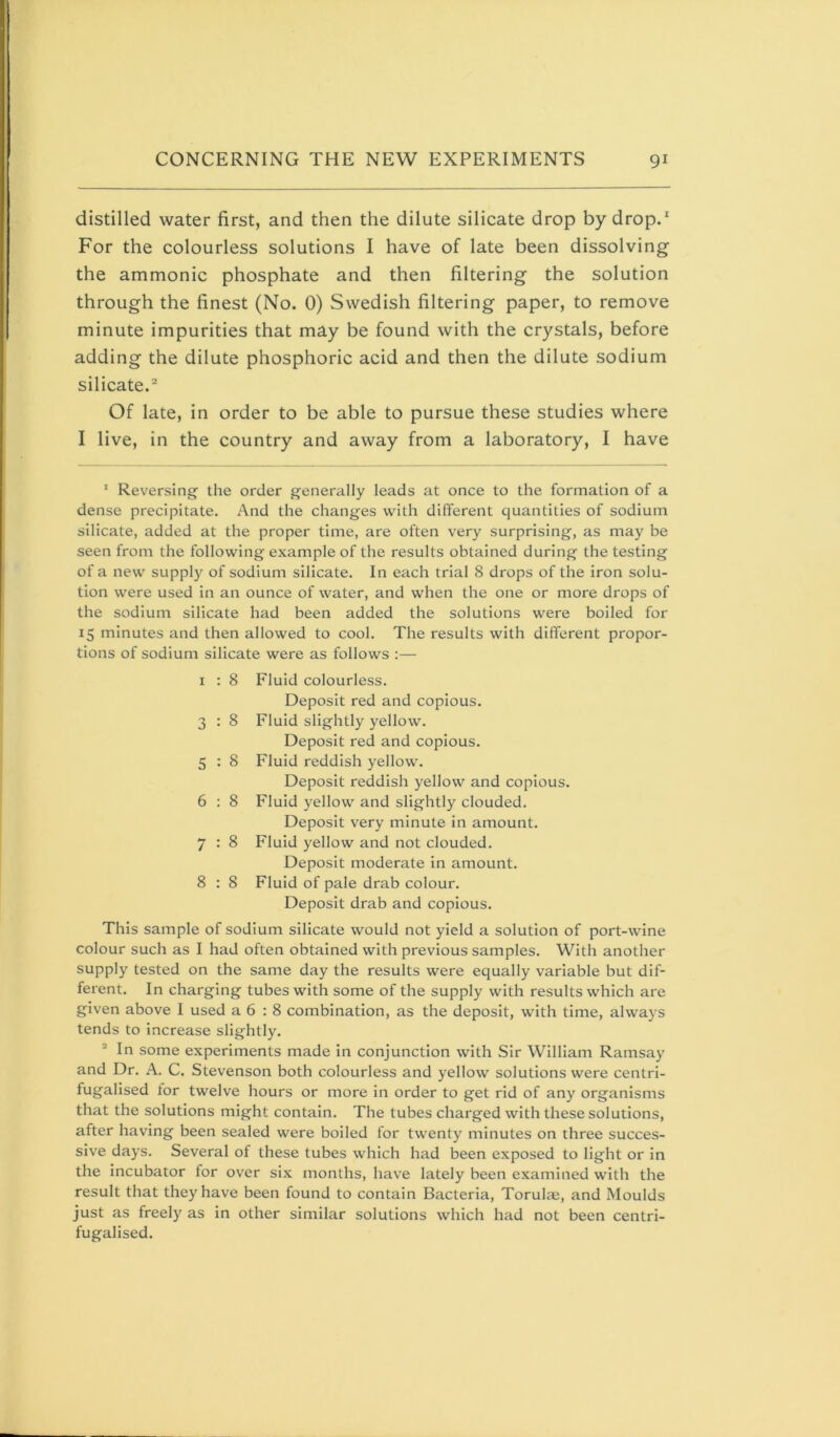 distilled water first, and then the dilute silicate drop by drop. For the colourless solutions I have of late been dissolving the ammonic phosphate and then filtering the solution through the finest (No. 0) Swedish filtering paper, to remove minute impurities that may be found with the crystals, before adding the dilute phosphoric acid and then the dilute sodium silicate.® Of late, in order to be able to pursue these studies where I live, in the country and away from a laboratory, I have ' Reversing the order generally leads at once to the formation of a dense precipitate. And the changes with different quantities of sodium silicate, added at the proper time, are often very surprising, as may be seen from the following example of the results obtained during the testing of a new supply of sodium silicate. In each trial 8 drops of the iron solu- tion were used in an ounce of water, and when the one or more drops of the sodium silicate had been added the solutions were boiled for 15 minutes and then allowed to cool. The results with different propor- tions of sodium silicate were as follows :— I : 8 Fluid colourless. Deposit red and copious. 3 : 8 Fluid slightly yellow. Deposit red and copious. 5 : 8 Fluid reddish yellow. Deposit reddish yellow and copious. 6 : 8 Fluid yellow and slightly clouded. Deposit very minute in amount. 7 : 8 Fluid yellow and not clouded. Deposit moderate in amount. 8 : 8 Fluid of pale drab colour. Deposit drab and copious. This sample of sodium silicate would not yield a solution of port-wine colour such as I had often obtained with previous samples. With another supply tested on the same day the results were equally variable but dif- ferent. In charging tubes with some of the supply with results which are given above I used a 6 ; 8 combination, as the deposit, with time, always tends to increase slightly. ® In some experiments made in conjunction with Sir William Ramsay and Dr. A. C. Stevenson both colourless and yellow solutions were centri- fugalised tor twelve hours or more in order to get rid of any organisms that the solutions might contain. The tubes charged with these solutions, after having been sealed were boiled for twenty minutes on three succes- sive days. Several of these tubes which had been exposed to light or in the incubator for over six months, have lately been examined with the result that they have been found to contain Bacteria, Torulai, and Moulds just as freely as in other similar solutions which had not been centrl- fugalised.