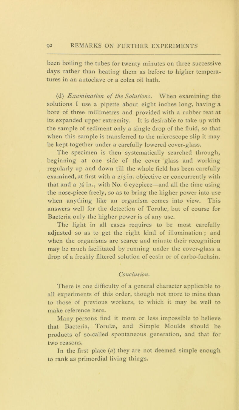 been boiling the tubes for twenty minutes on three successive days rather than heating them as before to higher tempera- tures in an autoclave or a colza oil bath. (d) Examinatio7i of the Solutions. When examining the solutions I use a pipette about eight inches long, having a bore of three millimetres and provided with a rubber teat at its expanded upper extremity. It is desirable to take up with the sample of sediment only a single drop of the fluid, so that when this sample is transferred to the microscope slip it may be kept together under a carefully lowered cover-glass. The specimen is then systematically searched through, beginning at one side of the cover glass and working regularly up and down till the whole field has been carefully examined, at first with a 2/3 in. objective or concurrently with that and a in., with No. 6 eyepiece—and all the time using the nose-piece freely, so as to bring the higher power into use when anything like an organism comes into view. This answers well for the detection of Torulae, but of course for Bacteria only the higher power is of any use. The light in all cases requires to be most carefully adjusted so as to get the right kind of illumination ; and when the organisms are scarce and minute their recognition may be much facilitated by running under the cover-glass a drop of a freshly filtered solution of eosin or of carbo-fuchsin. Conclusion. There is one difficulty of a general character applicable to all experiments of this order, though not more to mine than to those of previous workers, to which it may be well to make reference here. Many persons find it more or less impossible to believe that Bacteria, Torulae, and Simple Moulds should be products of so-called spontaneous generation, and that for two reasons. In the first place {a) they are not deemed simple enough to rank as primordial living things.