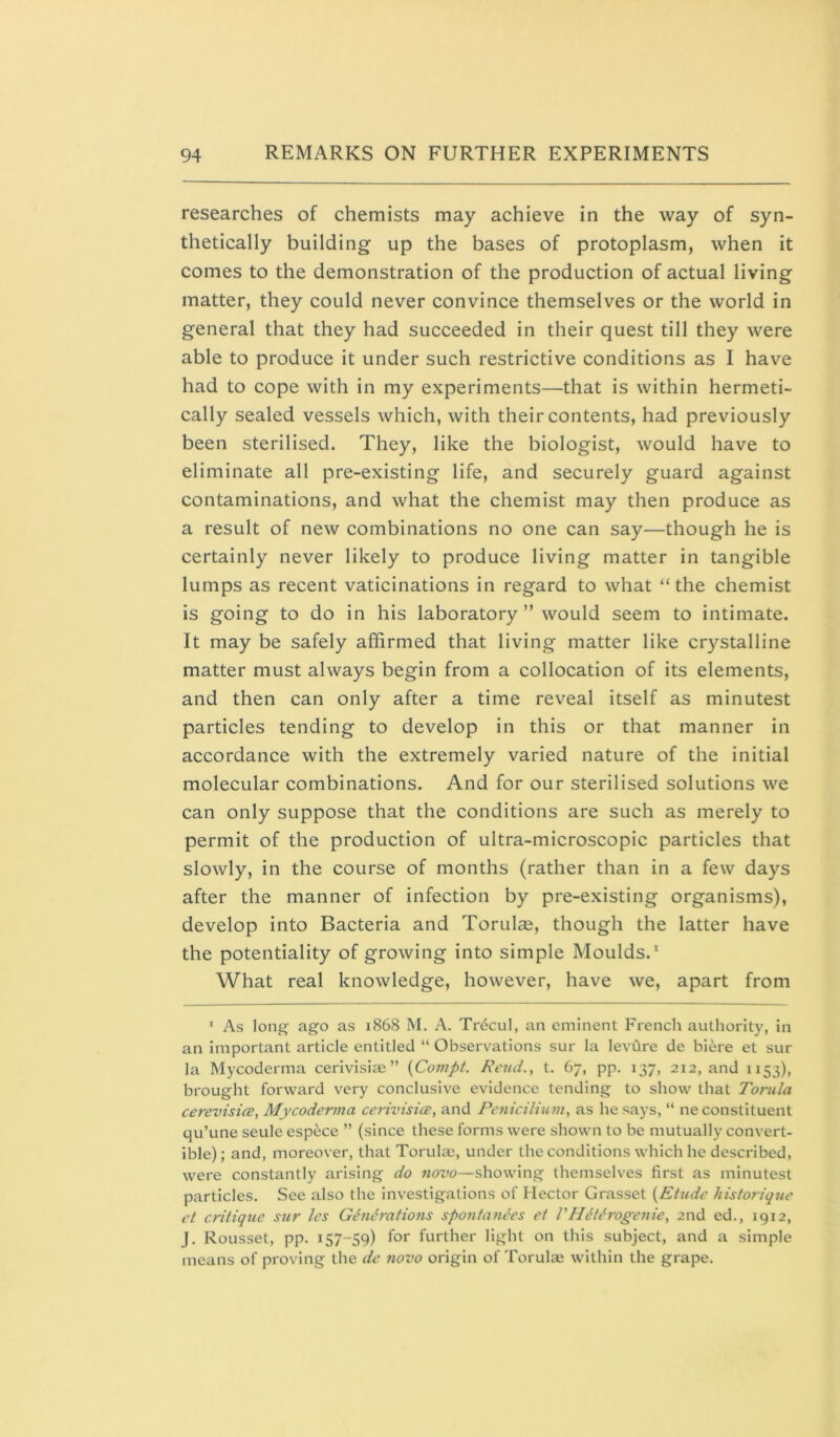 researches of chemists may achieve in the way of syn- thetically building up the bases of protoplasm, when it comes to the demonstration of the production of actual living matter, they could never convince themselves or the world in general that they had succeeded in their quest till they were able to produce it under such restrictive conditions as I have had to cope with in my experiments—that is within hermeti- cally sealed vessels which, with their contents, had previously been sterilised. They, like the biologist, would have to eliminate all pre-existing life, and securely guard against contaminations, and what the chemist may then produce as a result of new combinations no one can say—though he is certainly never likely to produce living matter in tangible lumps as recent vaticinations in regard to what “the chemist is going to do in his laboratory” would seem to intimate. It may be safely affirmed that living matter like crystalline matter must always begin from a collocation of its elements, and then can only after a time reveal itself as minutest particles tending to develop in this or that manner in accordance with the extremely varied nature of the initial molecular combinations. And for our sterilised solutions we can only suppose that the conditions are such as merely to permit of the production of ultra-microscopic particles that slowly, in the course of months (rather than in a few days after the manner of infection by pre-existing organisms), develop into Bacteria and Torulce, though the latter have the potentiality of growing into simple Moulds. What real knowledge, however, have we, apart from * As long ago as 1868 M. A. TnScul, an eminent French authority, in an important article entitled “ Observations sur la levdre de biere et sur la Mycoderma cerivisiae ” {Compt. Rend., t. 67, pp. 137, 212, and 1153), brought forward very conclusive evidence tending to show that Tomla cerevisicB, Mycoderma cerivisice, and PeniciUum, as he says, “ ne constituent qu’une seule espece ” (since these forms were shown to be mutually convert- ible) ; and, moreover, that Torulae, under the conditions which he described, were constantly arising do novo—showing themselves first as minutest particles. See also the investigations of Hector Grasset {Ehide hisforiqtie et critique sur les Gindrations spontan^es et PHdthvgenie, 2nd ed., 1912, J. Rousset, pp. 157-59) for further light on this subject, and a simple means of proving the de novo origin of Torulae within the grape.