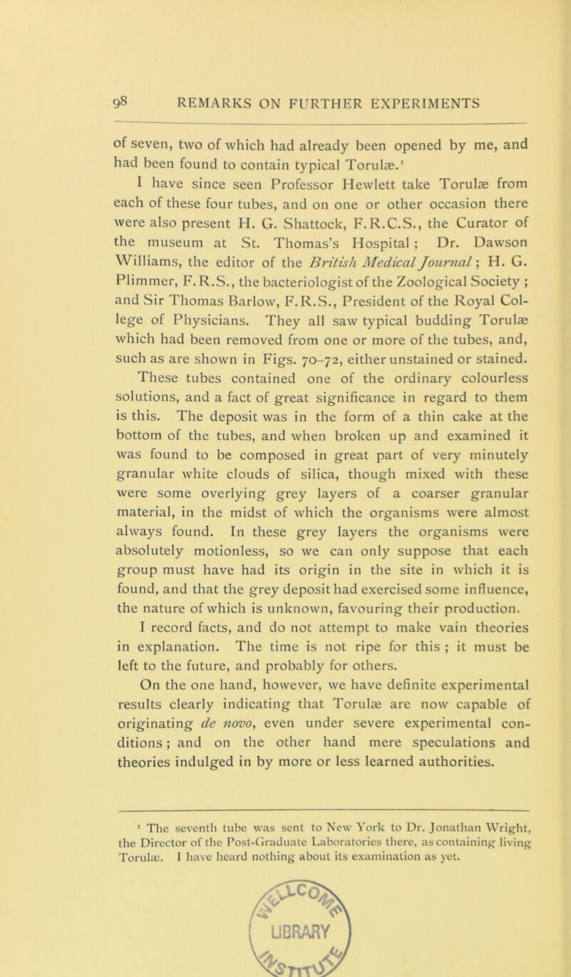 of seven, two of which had already been opened by me, and had been found to contain typical Torul®/ I have since seen Professor Hewlett take Torulas from each of these four tubes, and on one or other occasion there were also present H. G. Shattock, F. R.C.S., the Curator of the museum at St. Thomas’s Hospital ; Dr. Dawson Williams, the editor of the British Medical Journal; H. G. Plimmer, F. R.S., the bacteriologist of the Zoological Society ; and Sir Thomas Barlow, F.R.S., President of the Royal Col- lege of Physicians. They all saw typical budding Torulas which had been removed from one or more of the tubes, and, such as are shown in Figs. 70-72, either unstained or stained. These tubes contained one of the ordinary colourless solutions, and a fact of great significance in regard to them is this. The deposit was in the form of a thin cake at the bottom of the tubes, and when broken up and examined it was found to be composed in great part of very minutely granular white clouds of silica, though mixed with these were some overlying grey layers of a coarser granular material, in the midst of which the organisms were almost always found. In these grey layers the organisms were absolutely motionless, so we can only suppose that each group must have had its origin in the site in which it is found, and that the grey deposit had exercised some influence, the nature of which is unknown, favouring their production. I record facts, and do not attempt to make vain theories in explanation. The time is not ripe for this ; it must be left to the future, and probably for others. On the one hand, however, we have definite experimental results clearly indicating that Torul^e are now capable of originating de itovo, even under severe experimental con- ditions ; and on the other hand mere speculations and theories indulged in by more or less learned authorities. ’ The seventh tube was sent to New York to Dr. Jonathan Wright, the Director of the Post-Graduate Laboratories there, as containing living Torula;. I have heard nothing about its examination as yet.