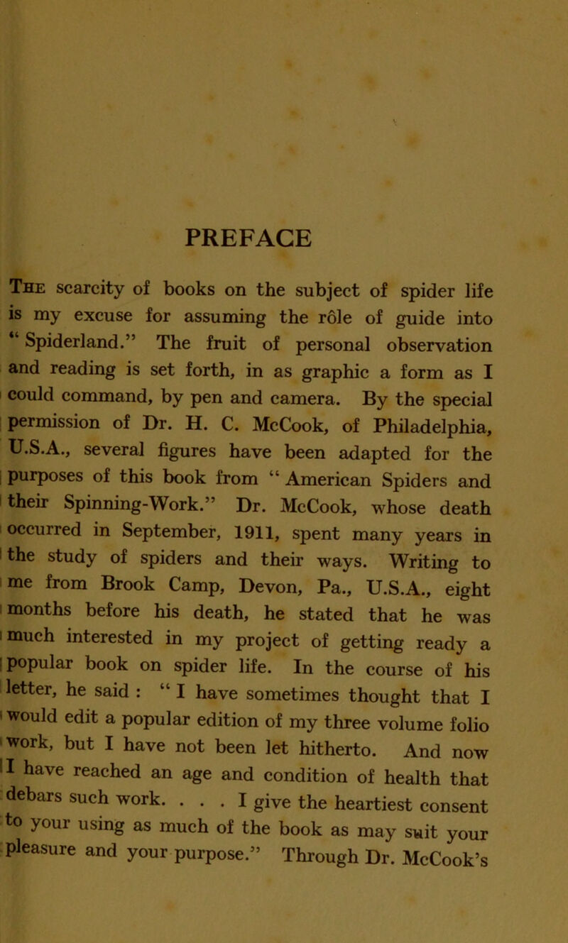 PREFACE The scarcity of books on the subject of spider life is my excuse for assuming the role of guide into “ Spiderland.” The fruit of personal observation and reading is set forth, in as graphic a form as I could command, by pen and camera. By the special permission of Dr. H. C. McCook, of Philadelphia, U.S.A., several figures have been adapted for the purposes of this book from “ American Spiders and their Spinning-Work.” Dr. McCook, whose death i occurred in September, 1911, spent many years in ' the study of spiders and their ways. Writing to me from Brook Camp, Devon, Pa., U.S.A., eight months before his death, he stated that he was i much interested in my project of getting ready a : popular book on spider life. In the course of his letter, he said : “I have sometimes thought that I would edit a popular edition of my three volume folio ‘Work, but I have not been let hitherto. And now !I have reached an age and condition of health that debars such work. ... I give the heartiest consent to your using as much of the book as may suit your pleasure and your purpose.” Through Dr. McCook’s