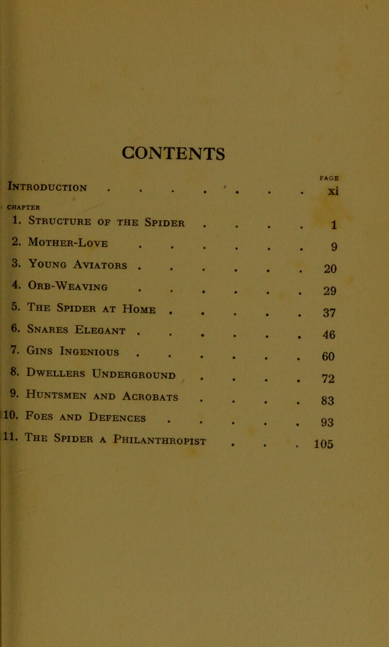 CONTENTS Introduction . CHAPTER 1. Structure of the Spider 2. Mother-Love 3. Young Aviators . 4. Orb-Weaving 5. The Spider at Home . 6. Snares Elegant . 7. Gins Ingenious 8. Dwellers Underground 9. Huntsmen and Acrobats 10. Foes and Defences 11. The Spider a Philanthropist