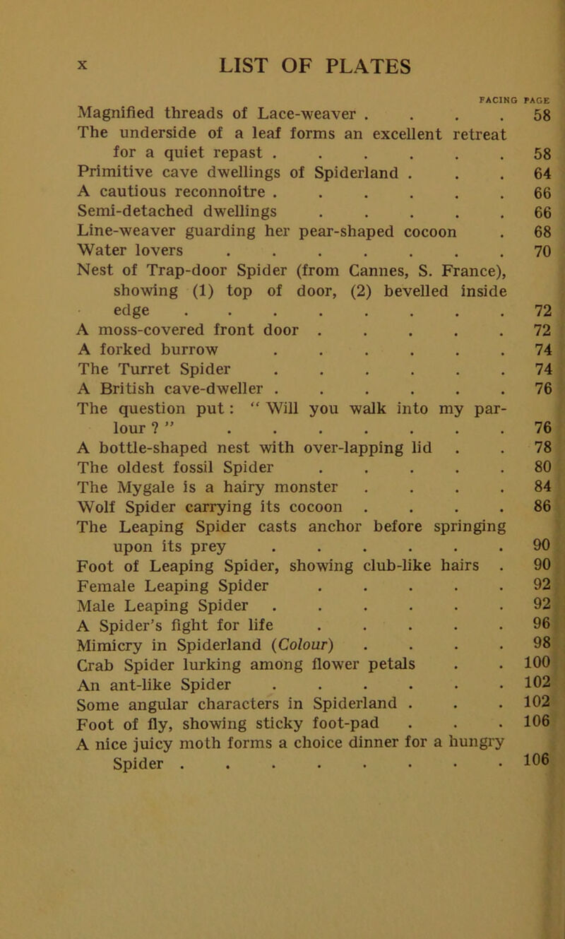 FACING PAGE Magnified threads of Lace-weaver .... 58 The underside of a leaf forms an excellent retreat for a quiet repast ...... 58 Primitive cave dwellings of Spiderland . 64 A cautious reconnoitre ...... 66 Semi-detached dwellings ..... 66 Line-weaver guarding her pear-shaped cocoon . 68 Water lovers ....... 70 Nest of Trap-door Spider (from Cannes, S. France), showing (1) top of door, (2) bevelled inside edge 72 A moss-covered front door ..... 72 A forked burrow ...... 74 The Turret Spider ...... 74 A British cave-dweller ...... 76 The question put: “ Will you walk into my par- lour ? ” 76 A bottle-shaped nest with over-lapping lid . . 78 The oldest fossil Spider ..... 80 The Mygale is a hairy monster .... 84 Wolf Spider carrying its cocoon .... 86 The Leaping Spider casts anchor before springing upon its prey ...... 90 Foot of Leaping Spider, showing club-like hairs . 90 Female Leaping Spider ..... 92 Male Leaping Spider ...... 92 A Spider’s fight for life ..... 96 Mimicry in Spiderland (Colour) .... 98 Crab Spider lurking among flower petals . . 100 An ant-like Spider ...... 102 Some angular characters in Spiderland . . .102 Foot of fly, showing sticky foot-pad . . .106 A nice juicy moth forms a choice dinner for a hungry Spider 106