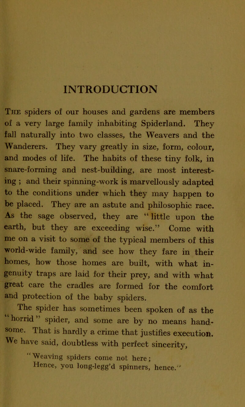 INTRODUCTION The spiders of our houses and gardens are members of a very large family inhabiting Spiderland. They fall naturally into two classes, the Weavers and the Wanderers. They vary greatly in size, form, colour, and modes of life. The habits of these tiny folk, in snare-forming and nest-building, are most interest- ing ; and their spinning-work is marvellously adapted to the conditions under which they may happen to be placed. They are an astute and philosophic race. As the sage observed, they are “ little upon the earth, but they are exceeding wise.” Come with me on a visit to some of the typical members of this world-wide family, and see how they fare in their homes, how those homes are built, with what in- genuity traps are laid for their prey, and with what great care the cradles are formed for the comfort and protection of the baby spiders. The spider has sometimes been spoken of as the horrid” spider, and some are by no means hand- some. That is hardly a crime that justifies execution. We have said, doubtless with perfect sincerity, “Weaving spiders come not here; Hence, you long-legg’d spinners, hence.