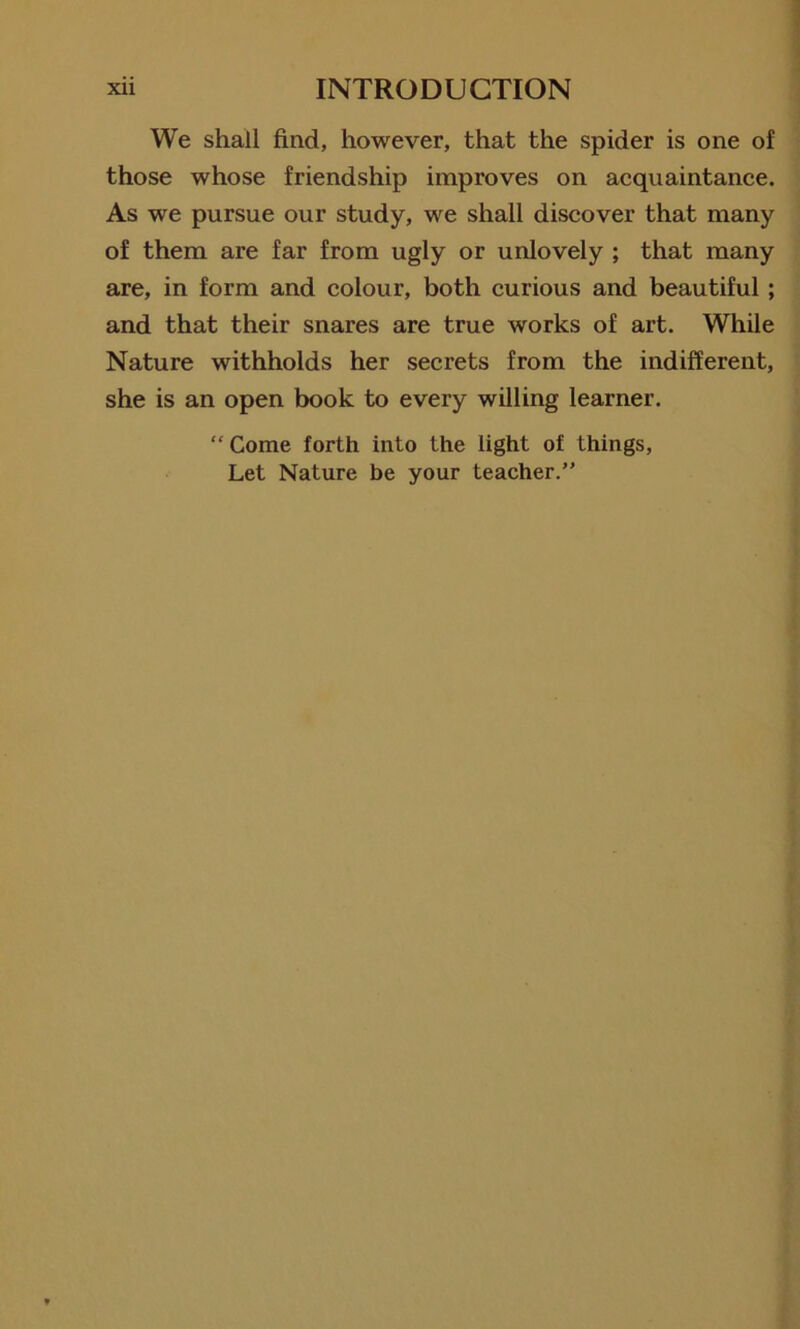 We shall find, however, that the spider is one of those whose friendship improves on acquaintance. As we pursue our study, we shall discover that many of them are far from ugly or unlovely ; that many are, in form and colour, both curious and beautiful; and that their snares are true works of art. While Nature withholds her secrets from the indifferent, she is an open book to every willing learner. “ Come forth into the light of things, Let Nature be your teacher.”