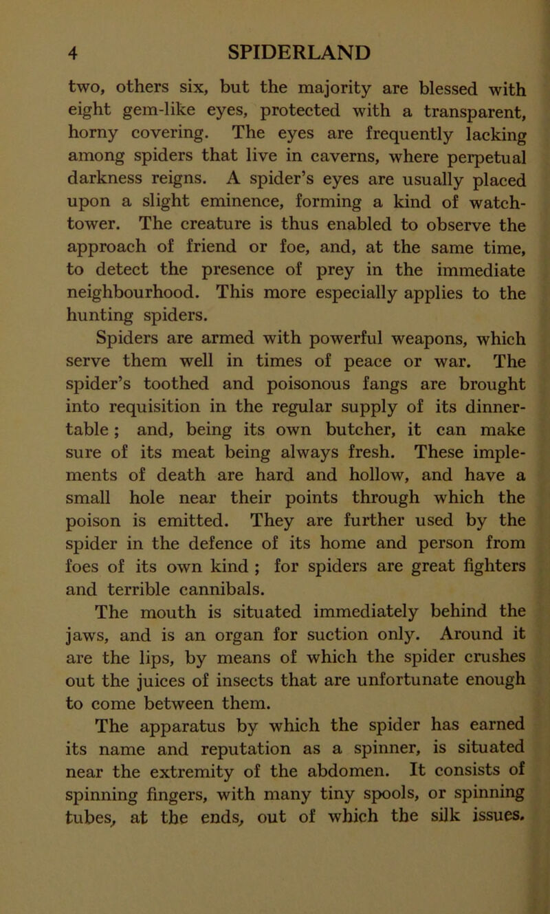 two, others six, but the majority are blessed with eight gem-like eyes, protected with a transparent, horny covering. The eyes are frequently lacking among spiders that live in caverns, where perpetual darkness reigns. A spider’s eyes are usually placed upon a slight eminence, forming a kind of watch- tower. The creature is thus enabled to observe the approach of friend or foe, and, at the same time, to detect the presence of prey in the immediate neighbourhood. This more especially applies to the hunting spiders. Spiders are armed with powerful weapons, which serve them well in times of peace or war. The spider’s toothed and poisonous fangs are brought into requisition in the regular supply of its dinner- table ; and, being its own butcher, it can make sure of its meat being always fresh. These imple- ments of death are hard and hollow, and have a small hole near their points through which the poison is emitted. They are further used by the spider in the defence of its home and person from foes of its own kind ; for spiders are great fighters and terrible cannibals. The mouth is situated immediately behind the jaws, and is an organ for suction only. Around it are the lips, by means of which the spider crushes out the juices of insects that are unfortunate enough to come between them. The apparatus by which the spider has earned its name and reputation as a spinner, is situated near the extremity of the abdomen. It consists of spinning fingers, with many tiny spools, or spinning tubes, at the ends, out of which the silk issues.