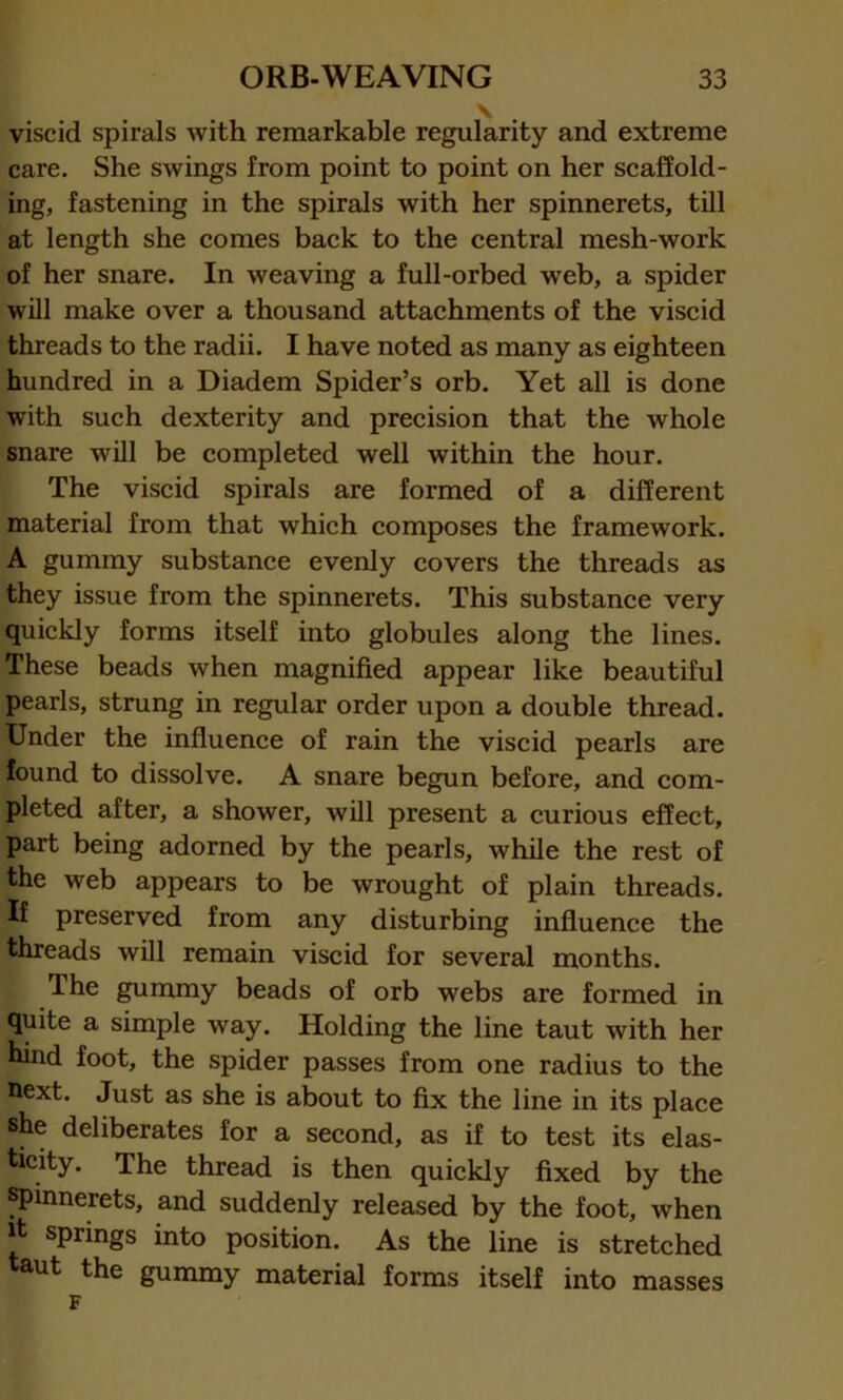 \ viscid spirals with remarkable regularity and extreme care. She swings from point to point on her scaffold- ing, fastening in the spirals with her spinnerets, till at length she comes back to the central mesh-work of her snare. In weaving a full-orbed web, a spider will make over a thousand attachments of the viscid threads to the radii. I have noted as many as eighteen hundred in a Diadem Spider’s orb. Yet all is done with such dexterity and precision that the whole snare will be completed well within the hour. The viscid spirals are formed of a different material from that which composes the framework. A gummy substance evenly covers the threads as they issue from the spinnerets. This substance very quickly forms itself into globules along the lines. These beads when magnified appear like beautiful pearls, strung in regular order upon a double thread. Under the influence of rain the viscid pearls are found to dissolve. A snare begun before, and com- pleted after, a shower, will present a curious effect, part being adorned by the pearls, while the rest of the web appears to be wrought of plain threads. If preserved from any disturbing influence the threads will remain viscid for several months. The gummy beads of orb webs are formed in quite a simple way. Holding the line taut with her hind foot, the spider passes from one radius to the next. Just as she is about to fix the line in its place she deliberates for a second, as if to test its elas- ticity. The thread is then quickly fixed by the spinnerets, and suddenly released by the foot, when jt springs into position. As the line is stretched taut the gummy material forms itself into masses F