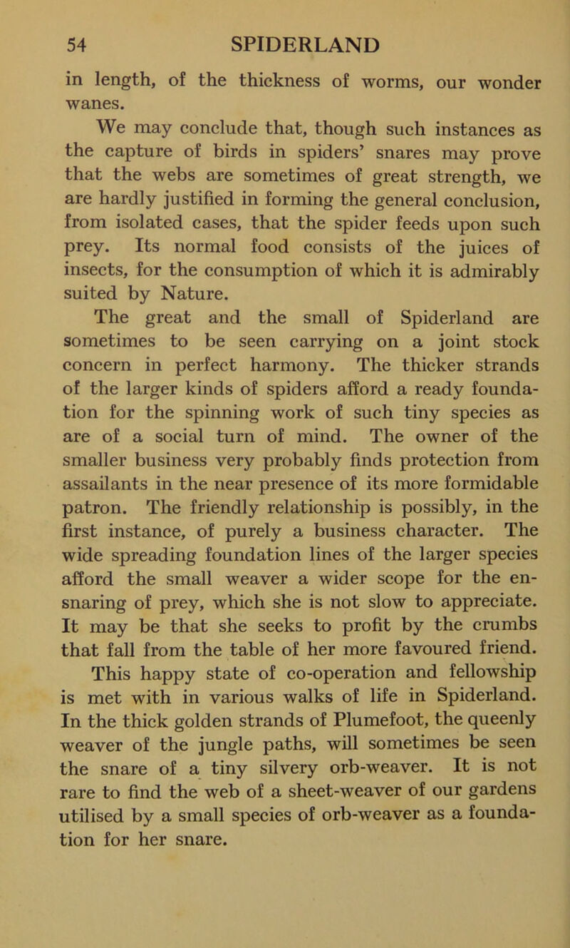 in length, of the thickness of worms, our wonder wanes. We may conclude that, though such instances as the capture of birds in spiders’ snares may prove that the webs are sometimes of great strength, we are hardly justified in forming the general conclusion, from isolated cases, that the spider feeds upon such prey. Its normal food consists of the juices of insects, for the consumption of which it is admirably suited by Nature. The great and the small of Spiderland are sometimes to be seen carrying on a joint stock concern in perfect harmony. The thicker strands of the larger kinds of spiders afford a ready founda- tion for the spinning work of such tiny species as are of a social turn of mind. The owner of the smaller business very probably finds protection from assailants in the near presence of its more formidable patron. The friendly relationship is possibly, in the first instance, of purely a business character. The wide spreading foundation lines of the larger species afford the small weaver a wider scope for the en- snaring of prey, which she is not slow to appreciate. It may be that she seeks to profit by the crumbs that fall from the table of her more favoured friend. This happy state of co-operation and fellowship is met with in various walks of life in Spiderland. In the thick golden strands of Plumefoot, the queenly weaver of the jungle paths, will sometimes be seen the snare of a tiny silvery orb-weaver. It is not rare to find the web of a sheet-weaver of our gardens utilised by a small species of orb-weaver as a founda- tion for her snare.
