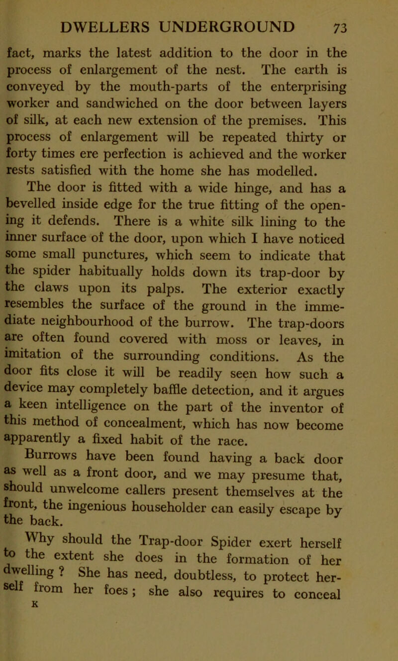 fact, marks the latest addition to the door in the process of enlargement of the nest. The earth is conveyed by the mouth-parts of the enterprising worker and sandwiched on the door between layers of silk, at each new extension of the premises. This process of enlargement will be repeated thirty or forty times ere perfection is achieved and the worker rests satisfied with the home she has modelled. The door is fitted with a wide hinge, and has a bevelled inside edge for the true fitting of the open- ing it defends. There is a white silk lining to the inner surface of the door, upon which I have noticed some small punctures, which seem to indicate that the spider habitually holds down its trap-door by the claws upon its palps. The exterior exactly resembles the surface of the ground in the imme- diate neighbourhood of the burrow. The trap-doors are often found covered with moss or leaves, in imitation of the surrounding conditions. As the door fits close it will be readily seen how such a device may completely baffle detection, and it argues a keen intelligence on the part of the inventor of this method of concealment, which has now become apparently a fixed habit of the race. Burrows have been found having a back door as well as a front door, and we may presume that, should unwelcome callers present themselves at the front, the ingenious householder can easily escape by the back. Why should the Trap-door Spider exert herself to the extent she does in the formation of her welling ? She has need, doubtless, to protect her- self fiom her foes; she also requires to conceal K