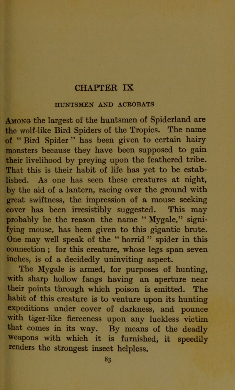 CHAPTER IX HUNTSMEN AND ACROBATS Among the largest of the huntsmen of Spiderland are the wolf-like Bird Spiders of the Tropics. The name of “ Bird Spider ” has been given to certain hairy monsters because they have been supposed to gain their livelihood by preying upon the feathered tribe. That this is their habit of life has yet to be estab- lished. As one has seen these creatures at night, by the aid of a lantern, racing over the ground with great swiftness, the impression of a mouse seeking cover has been irresistibly suggested. This may probably be the reason the name “ Mygale,” signi- fying mouse, has been given to this gigantic brute. One may well speak of the “ horrid ” spider in this connection; for this creature, whose legs span seven inches, is of a decidedly uninviting aspect. The Mygale is armed, for purposes of hunting, with sharp hollow fangs having an aperture near their points through which poison is emitted. The habit of this creature is to venture upon its hunting expeditions under cover of darkness, and pounce with tiger-like fierceness upon any luckless victim that comes in its way. By means of the deadly weapons with which it is furnished, it speedily renders the strongest insect helpless.